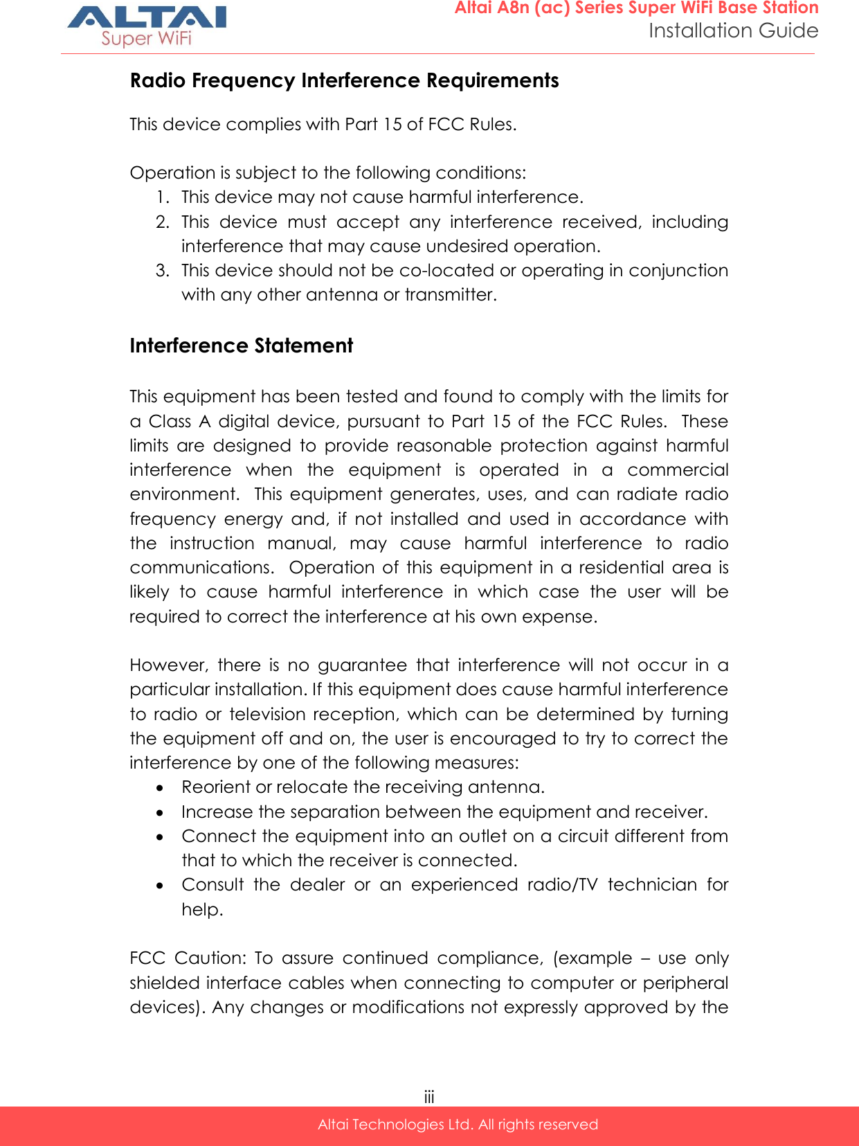  iii Altai Technologies Ltd. All rights reserved  Altai A8n (ac) Series Super WiFi Base Station Installation Guide Radio Frequency Interference Requirements  This device complies with Part 15 of FCC Rules.  Operation is subject to the following conditions: 1. This device may not cause harmful interference. 2. This  device  must  accept  any  interference  received,  including interference that may cause undesired operation. 3. This device should not be co-located or operating in conjunction with any other antenna or transmitter.  Interference Statement  This equipment has been tested and found to comply with the limits for  a  Class  A  digital  device,  pursuant  to  Part  15  of  the  FCC Rules.    These limits  are  designed  to  provide  reasonable  protection  against  harmful interference  when  the  equipment  is  operated  in  a  commercial environment.    This  equipment  generates,  uses,  and  can  radiate  radio frequency  energy  and,  if  not  installed  and  used  in  accordance  with the  instruction  manual,  may  cause  harmful  interference  to  radio communications.    Operation of  this  equipment  in  a  residential  area  is likely  to  cause  harmful  interference  in  which  case  the  user  will  be required to correct the interference at his own expense.  However,  there  is  no  guarantee  that  interference  will  not  occur  in  a particular installation. If this equipment does cause harmful interference to  radio  or  television  reception,  which  can  be  determined  by  turning the equipment off and on, the user is encouraged to try to correct the interference by one of the following measures:  Reorient or relocate the receiving antenna.  Increase the separation between the equipment and receiver.  Connect the equipment into an outlet on a circuit different from that to which the receiver is connected.  Consult  the  dealer  or  an  experienced  radio/TV  technician  for help.  FCC  Caution:  To  assure  continued  compliance,  (example  –  use  only shielded interface cables when connecting to computer or peripheral devices). Any changes or modifications not expressly approved by the 