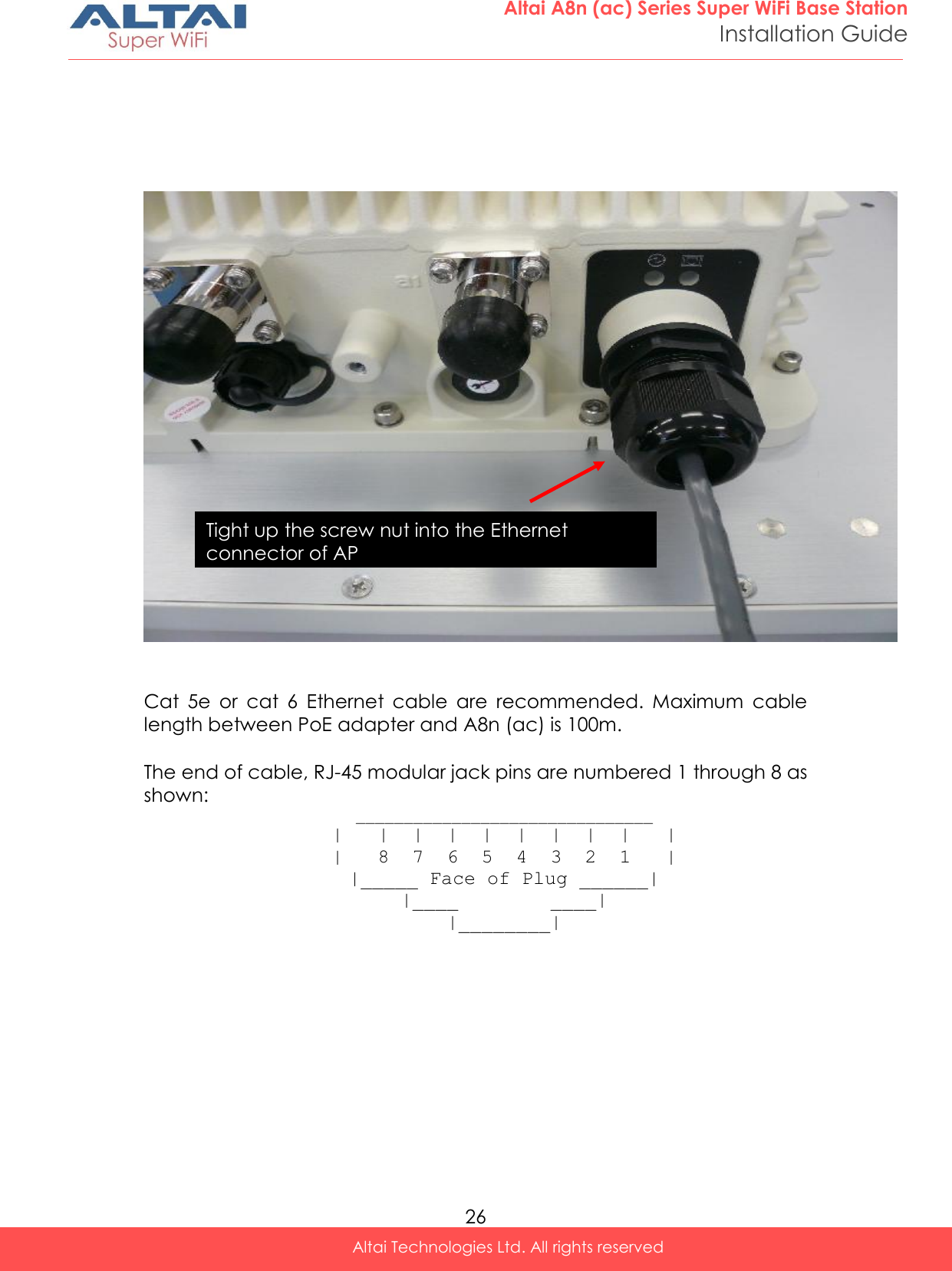  26 Altai A8n (ac) Series Super WiFi Base Station Installation Guide Altai Technologies Ltd. All rights reserved          Cat  5e  or  cat  6  Ethernet  cable  are  recommended.  Maximum  cable length between PoE adapter and A8n (ac) is 100m.   The end of cable, RJ-45 modular jack pins are numbered 1 through 8 as shown:  _______________________________ |   |  |  |  |  |  |  |  |   | |   8  7  6  5  4  3  2  1   | |_____ Face of Plug ______| |____        ____| |________| Tight up the screw nut into the Ethernet connector of AP 