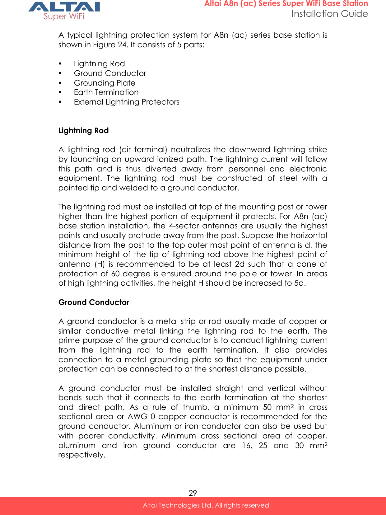  29 Altai A8n (ac) Series Super WiFi Base Station Installation Guide Altai Technologies Ltd. All rights reserved  A typical lightning protection system for  A8n (ac) series base station is shown in Figure 24. It consists of 5 parts:   Lightning Rod  Ground Conductor  Grounding Plate  Earth Termination  External Lightning Protectors   Lightning Rod  A  lightning  rod  (air  terminal)  neutralizes  the  downward  lightning  strike by launching  an upward  ionized path.  The lightning current will follow this  path  and  is  thus  diverted  away  from  personnel  and  electronic equipment.  The  lightning  rod  must  be  constructed  of  steel  with  a pointed tip and welded to a ground conductor.  The lightning rod must be installed at top of the mounting post or tower higher than the highest portion  of equipment it protects. For  A8n  (ac) base  station installation,  the  4-sector  antennas  are  usually  the highest points and usually protrude away from the post. Suppose the horizontal distance from the post to the top outer most point of antenna is d, the minimum  height of  the tip  of lightning rod  above the  highest  point  of antenna  (H)  is  recommended  to  be  at  least  2d  such  that  a  cone  of protection of 60 degree is  ensured around the pole or tower. In areas of high lightning activities, the height H should be increased to 5d.  Ground Conductor  A ground conductor is a metal strip or rod usually made of copper or similar  conductive  metal  linking  the  lightning  rod  to  the  earth.  The prime purpose of the ground conductor is to conduct lightning current from  the  lightning  rod  to  the  earth  termination.  It  also  provides connection  to  a  metal  grounding  plate  so  that  the  equipment  under protection can be connected to at the shortest distance possible.  A  ground  conductor  must  be  installed  straight  and  vertical  without bends  such  that  it  connects  to  the  earth  termination  at  the  shortest and  direct  path.  As  a  rule  of  thumb,  a  minimum  50  mm2  in  cross sectional  area  or  AWG  0  copper  conductor  is  recommended  for  the ground conductor. Aluminum or iron conductor can  also be used but with  poorer  conductivity.  Minimum  cross  sectional  area  of  copper, aluminum  and  iron  ground  conductor  are  16,  25  and  30  mm2 respectively.  