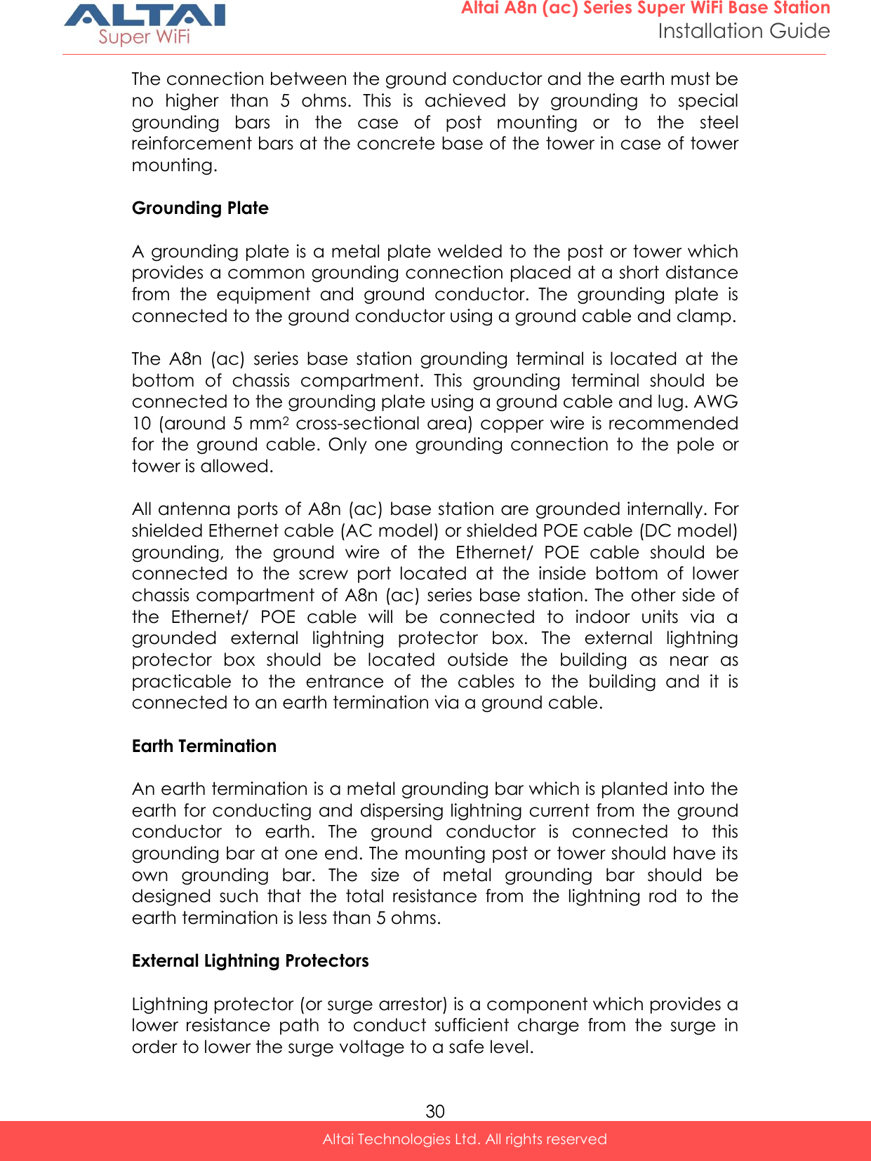  30 Altai A8n (ac) Series Super WiFi Base Station Installation Guide Altai Technologies Ltd. All rights reserved  The connection between the ground conductor and the earth must be no  higher  than  5  ohms.  This  is  achieved  by  grounding  to  special grounding  bars  in  the  case  of  post  mounting  or  to  the  steel reinforcement bars at the concrete base of the tower in case of tower mounting.  Grounding Plate  A grounding plate is a metal plate welded to the post or tower which provides a common grounding connection placed at a short distance from  the  equipment  and  ground  conductor.  The  grounding  plate  is connected to the ground conductor using a ground cable and clamp.  The  A8n  (ac)  series  base  station  grounding  terminal  is  located  at  the bottom  of  chassis  compartment.  This  grounding  terminal  should  be connected to the grounding plate using a ground cable and lug. AWG 10 (around 5 mm2  cross-sectional area) copper wire is recommended for  the  ground  cable.  Only  one  grounding  connection  to  the  pole  or tower is allowed.   All antenna ports of A8n (ac) base station are grounded internally. For shielded Ethernet cable (AC model) or shielded POE cable (DC model) grounding,  the  ground  wire  of  the  Ethernet/  POE  cable  should  be connected  to  the  screw  port  located  at  the  inside  bottom  of  lower chassis compartment of A8n (ac) series base station. The other side of the  Ethernet/  POE  cable  will  be  connected  to  indoor  units  via  a grounded  external  lightning  protector  box.  The  external  lightning protector  box  should  be  located  outside  the  building  as  near  as practicable  to  the  entrance  of  the  cables  to  the  building  and  it  is connected to an earth termination via a ground cable.  Earth Termination  An earth termination is a metal grounding bar which is planted into the earth for conducting and dispersing lightning current from the ground conductor  to  earth.  The  ground  conductor  is  connected  to  this grounding bar at one end. The mounting post or tower should have its own  grounding  bar.  The  size  of  metal  grounding  bar  should  be designed  such  that  the  total  resistance  from  the  lightning  rod  to  the earth termination is less than 5 ohms.  External Lightning Protectors  Lightning protector (or surge arrestor) is a component which provides a lower  resistance  path  to  conduct  sufficient  charge  from  the  surge  in order to lower the surge voltage to a safe level. 