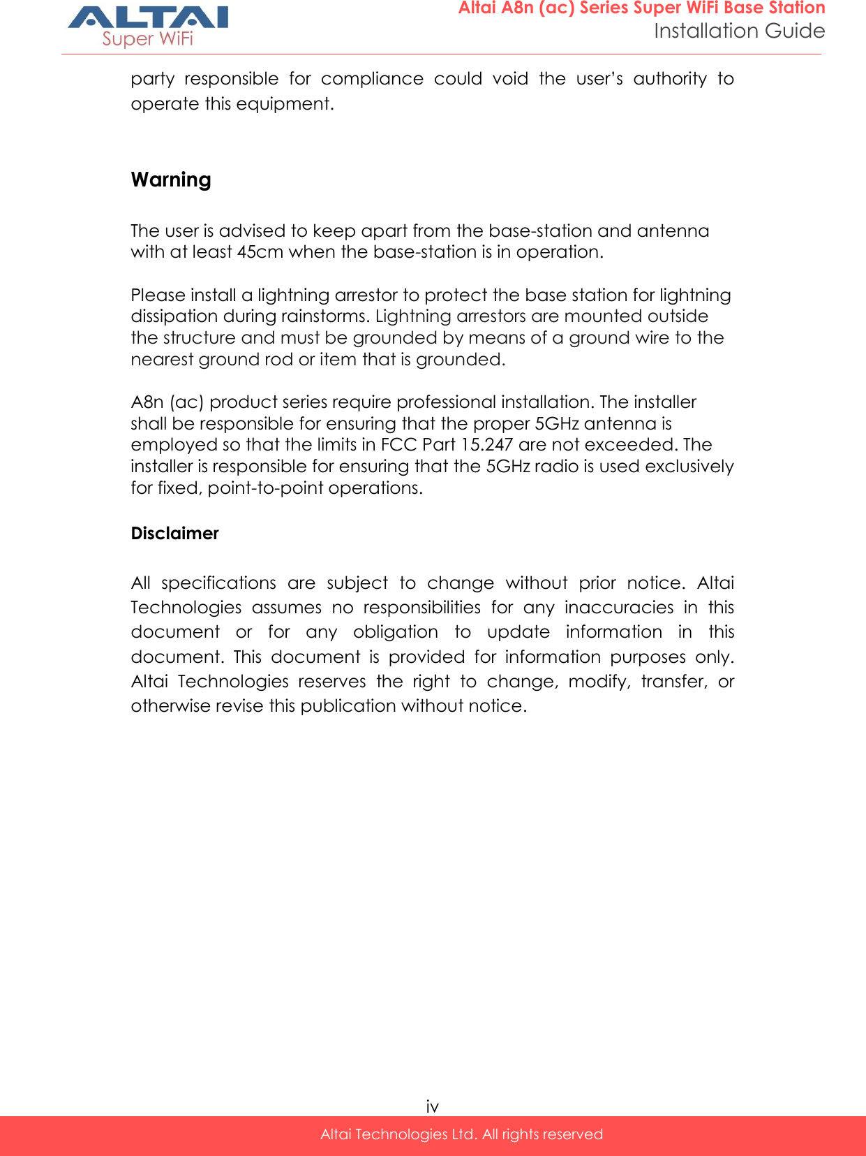  iv Altai Technologies Ltd. All rights reserved  Altai A8n (ac) Series Super WiFi Base Station Installation Guide party  responsible  for  compliance  could  void  the  user’s  authority  to operate this equipment.   Warning  The user is advised to keep apart from the base-station and antenna with at least 45cm when the base-station is in operation.  Please install a lightning arrestor to protect the base station for lightning dissipation during rainstorms. Lightning arrestors are mounted outside the structure and must be grounded by means of a ground wire to the nearest ground rod or item that is grounded.  A8n (ac) product series require professional installation. The installer shall be responsible for ensuring that the proper 5GHz antenna is employed so that the limits in FCC Part 15.247 are not exceeded. The installer is responsible for ensuring that the 5GHz radio is used exclusively for fixed, point-to-point operations.  Disclaimer  All  specifications  are  subject  to  change  without  prior  notice.  Altai Technologies  assumes  no  responsibilities  for  any  inaccuracies  in  this document  or  for  any  obligation  to  update  information  in  this document.  This  document  is  provided  for  information  purposes  only. Altai  Technologies  reserves  the  right  to  change,  modify,  transfer,  or otherwise revise this publication without notice. 