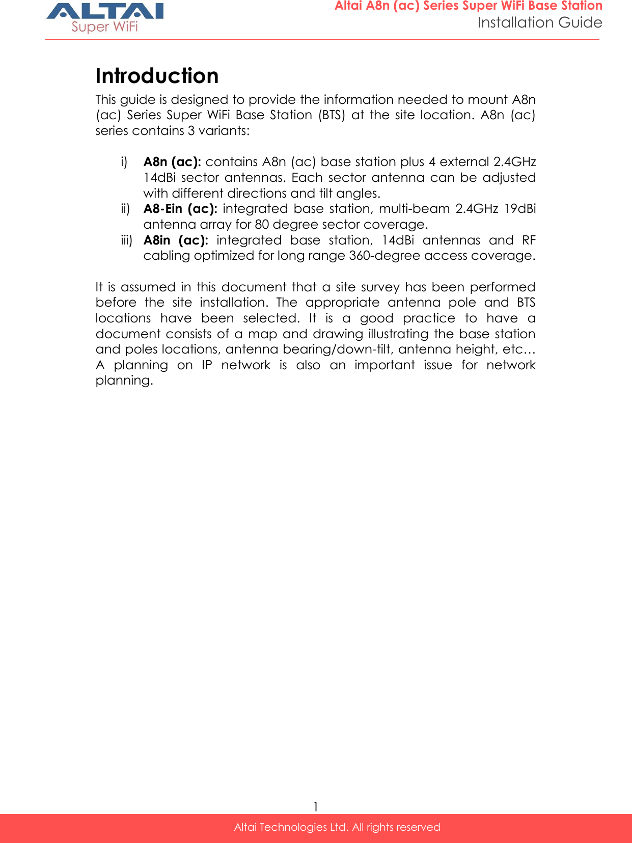  1 Altai A8n (ac) Series Super WiFi Base Station Installation Guide Altai Technologies Ltd. All rights reserved  Introduction This guide is designed to provide the information needed to mount A8n (ac)  Series  Super  WiFi  Base  Station  (BTS)  at  the  site  location.  A8n  (ac) series contains 3 variants:    i) A8n (ac): contains A8n (ac) base station plus 4 external 2.4GHz 14dBi  sector  antennas.  Each  sector  antenna  can  be  adjusted with different directions and tilt angles. ii) A8-Ein  (ac):  integrated  base  station,  multi-beam  2.4GHz  19dBi antenna array for 80 degree sector coverage. iii) A8in  (ac):  integrated  base  station,  14dBi  antennas  and  RF cabling optimized for long range 360-degree access coverage.  It is  assumed  in  this  document  that  a  site  survey  has  been  performed before  the  site  installation.  The  appropriate  antenna  pole  and  BTS locations  have  been  selected.  It  is  a  good  practice  to  have  a document consists  of a map and drawing illustrating  the  base station and poles locations, antenna bearing/down-tilt, antenna height, etc… A  planning  on  IP  network  is  also  an  important  issue  for  network planning.  