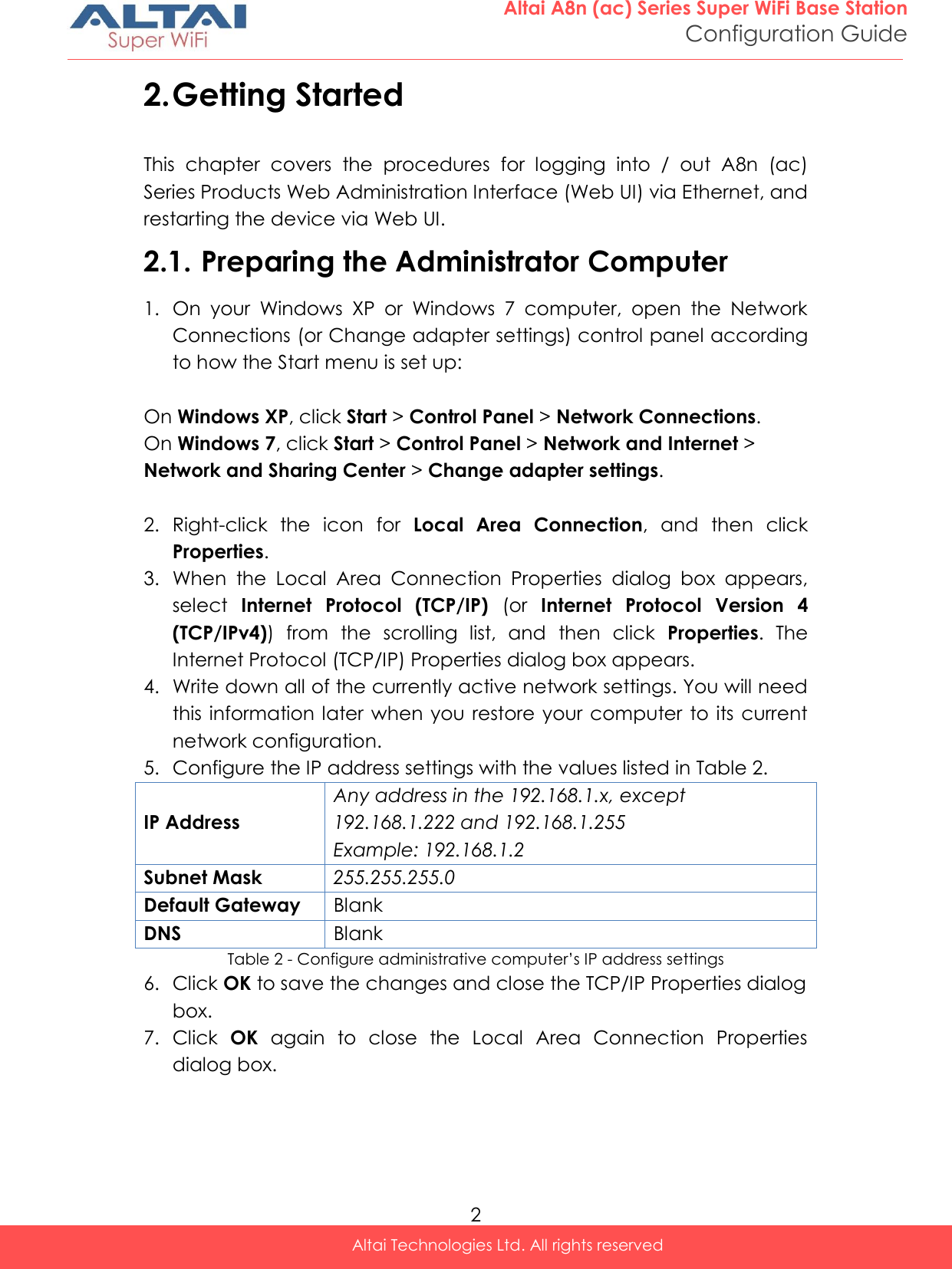  2 Altai A8n (ac) Series Super WiFi Base Station Configuration Guide Altai Technologies Ltd. All rights reserved  2. Getting Started This  chapter  covers  the  procedures  for  logging  into  /  out  A8n  (ac) Series Products Web Administration Interface (Web UI) via Ethernet, and restarting the device via Web UI. 2.1. Preparing the Administrator Computer 1. On  your  Windows  XP  or  Windows  7  computer,  open  the  Network Connections (or Change adapter settings) control panel according to how the Start menu is set up:  On Windows XP, click Start &gt; Control Panel &gt; Network Connections. On Windows 7, click Start &gt; Control Panel &gt; Network and Internet &gt; Network and Sharing Center &gt; Change adapter settings.  2. Right-click  the  icon  for  Local  Area  Connection,  and  then  click Properties. 3. When  the  Local  Area  Connection  Properties  dialog  box  appears, select  Internet  Protocol  (TCP/IP)  (or  Internet  Protocol  Version  4 (TCP/IPv4))  from  the  scrolling  list,  and  then  click  Properties.  The Internet Protocol (TCP/IP) Properties dialog box appears. 4. Write down all of the currently active network settings. You will need this information later when you restore your computer to  its current network configuration. 5. Configure the IP address settings with the values listed in Table 2. IP Address Any address in the 192.168.1.x, except 192.168.1.222 and 192.168.1.255 Example: 192.168.1.2 Subnet Mask 255.255.255.0 Default Gateway Blank DNS Blank Table 2 - Configure administrative computer’s IP address settings 6. Click OK to save the changes and close the TCP/IP Properties dialog box. 7. Click  OK  again  to  close  the  Local  Area  Connection  Properties dialog box.     