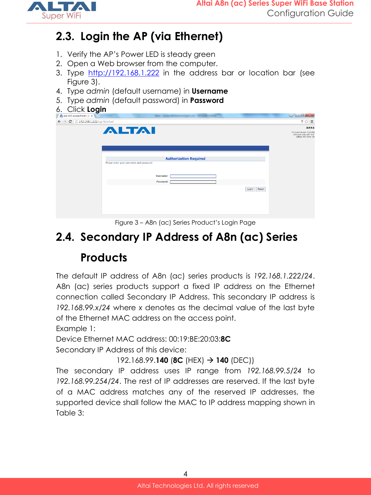  4 Altai A8n (ac) Series Super WiFi Base Station Configuration Guide Altai Technologies Ltd. All rights reserved  2.3. Login the AP (via Ethernet) 1. Verify the AP’s Power LED is steady green 2. Open a Web browser from the computer. 3. Type  http://192.168.1.222  in  the  address  bar  or  location  bar  (see Figure 3).  4. Type admin (default username) in Username 5. Type admin (default password) in Password 6. Click Login  Figure 3 – A8n (ac) Series Product’s Login Page 2.4. Secondary IP Address of A8n (ac) Series Products The  default  IP  address  of  A8n  (ac)  series  products  is  192.168.1.222/24. A8n  (ac)  series  products  support  a  fixed  IP  address  on  the  Ethernet connection  called  Secondary IP  Address.  This  secondary  IP  address  is 192.168.99.x/24 where x denotes as  the decimal value of the last byte of the Ethernet MAC address on the access point.  Example 1: Device Ethernet MAC address: 00:19:BE:20:03:8C Secondary IP Address of this device: 192.168.99.140 (8C (HEX)  140 (DEC)) The  secondary  IP  address  uses  IP  range  from  192.168.99.5/24  to 192.168.99.254/24. The rest of IP addresses are reserved. If the last byte of  a  MAC  address  matches  any  of  the  reserved  IP  addresses,  the supported device shall follow the MAC to IP address mapping shown in Table 3:    