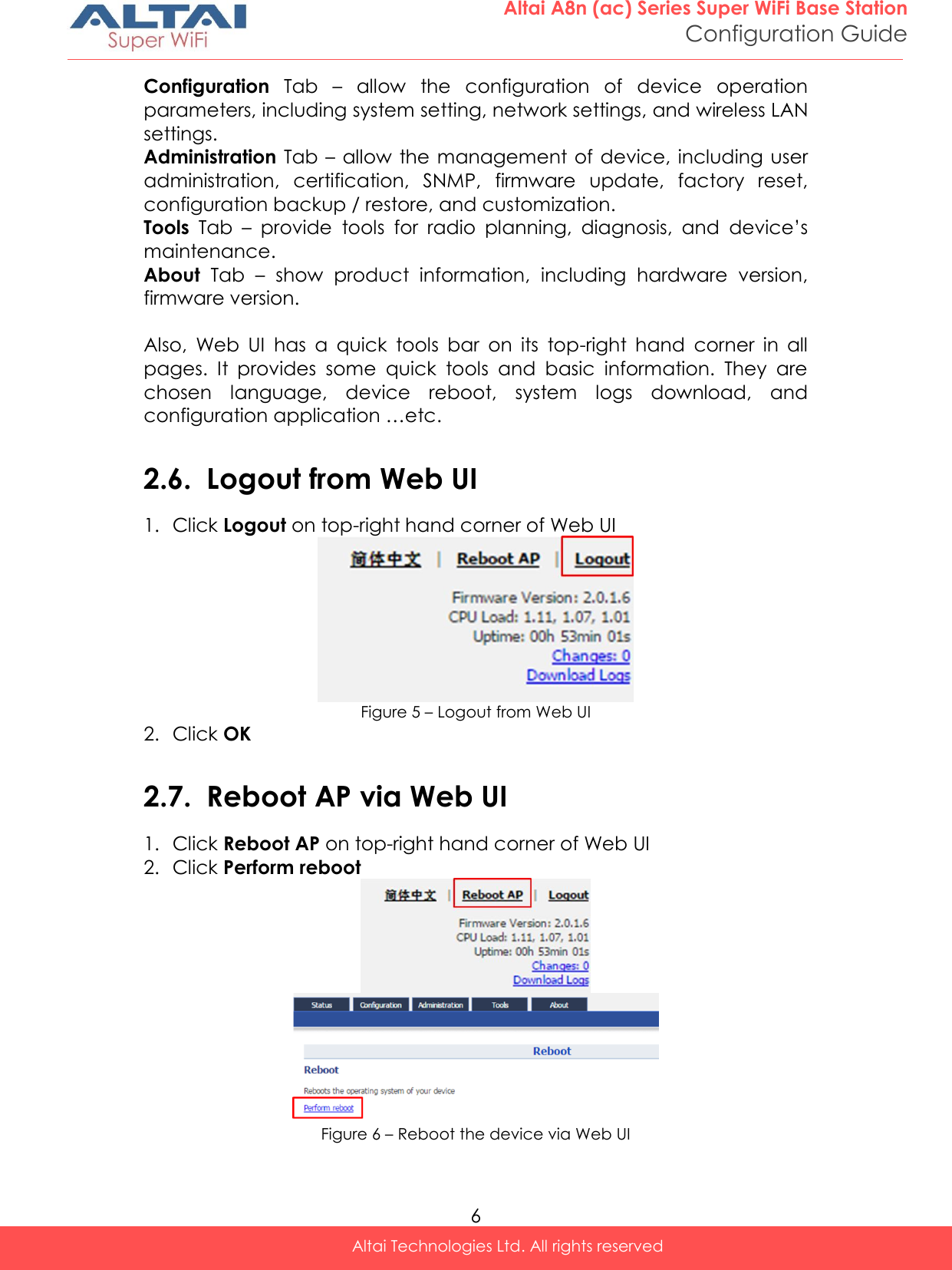  6 Altai A8n (ac) Series Super WiFi Base Station Configuration Guide Altai Technologies Ltd. All rights reserved  Configuration  Tab  –  allow  the  configuration  of  device  operation parameters, including system setting, network settings, and wireless LAN settings. Administration Tab – allow the  management of  device, including  user administration,  certification,  SNMP,  firmware  update,  factory  reset, configuration backup / restore, and customization. Tools  Tab  –  provide  tools  for  radio  planning,  diagnosis,  and  device’s maintenance. About  Tab  –  show  product  information,  including  hardware  version, firmware version.  Also,  Web  UI  has  a  quick  tools  bar  on  its  top-right  hand  corner  in  all pages.  It  provides  some  quick  tools  and  basic  information.  They  are chosen  language,  device  reboot,  system  logs  download,  and configuration application …etc.  2.6. Logout from Web UI 1. Click Logout on top-right hand corner of Web UI   Figure 5 – Logout from Web UI 2. Click OK  2.7. Reboot AP via Web UI 1. Click Reboot AP on top-right hand corner of Web UI  2. Click Perform reboot    Figure 6 – Reboot the device via Web UI    