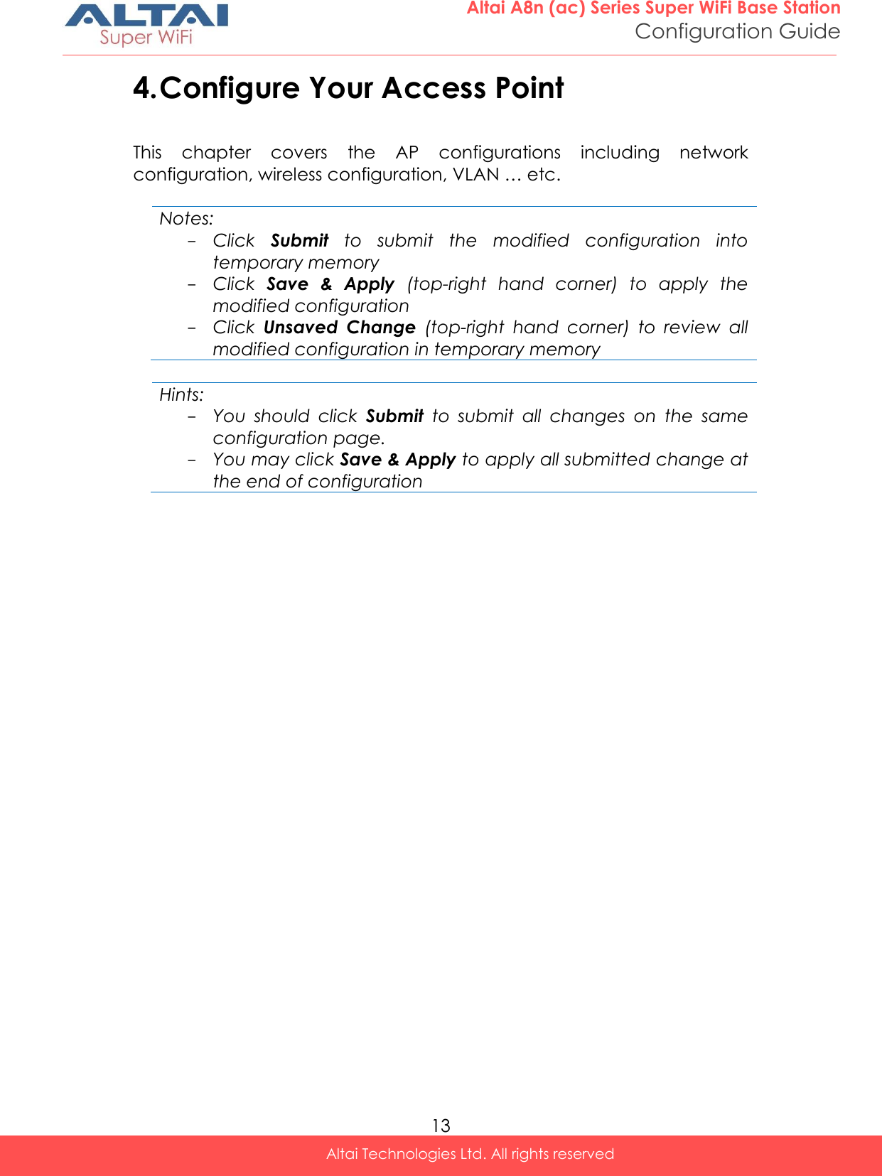  13 Altai A8n (ac) Series Super WiFi Base Station Configuration Guide Altai Technologies Ltd. All rights reserved  4. Configure Your Access Point This  chapter  covers  the  AP  configurations  including  network configuration, wireless configuration, VLAN … etc.    Notes: - Click  Submit  to  submit  the  modified  configuration  into temporary memory - Click  Save  &amp;  Apply  (top-right  hand  corner)  to  apply  the modified configuration - Click  Unsaved  Change  (top-right  hand  corner)  to  review  all modified configuration in temporary memory  Hints: - You  should  click  Submit  to  submit  all  changes  on  the  same configuration page.  - You may click Save &amp; Apply to apply all submitted change at the end of configuration     