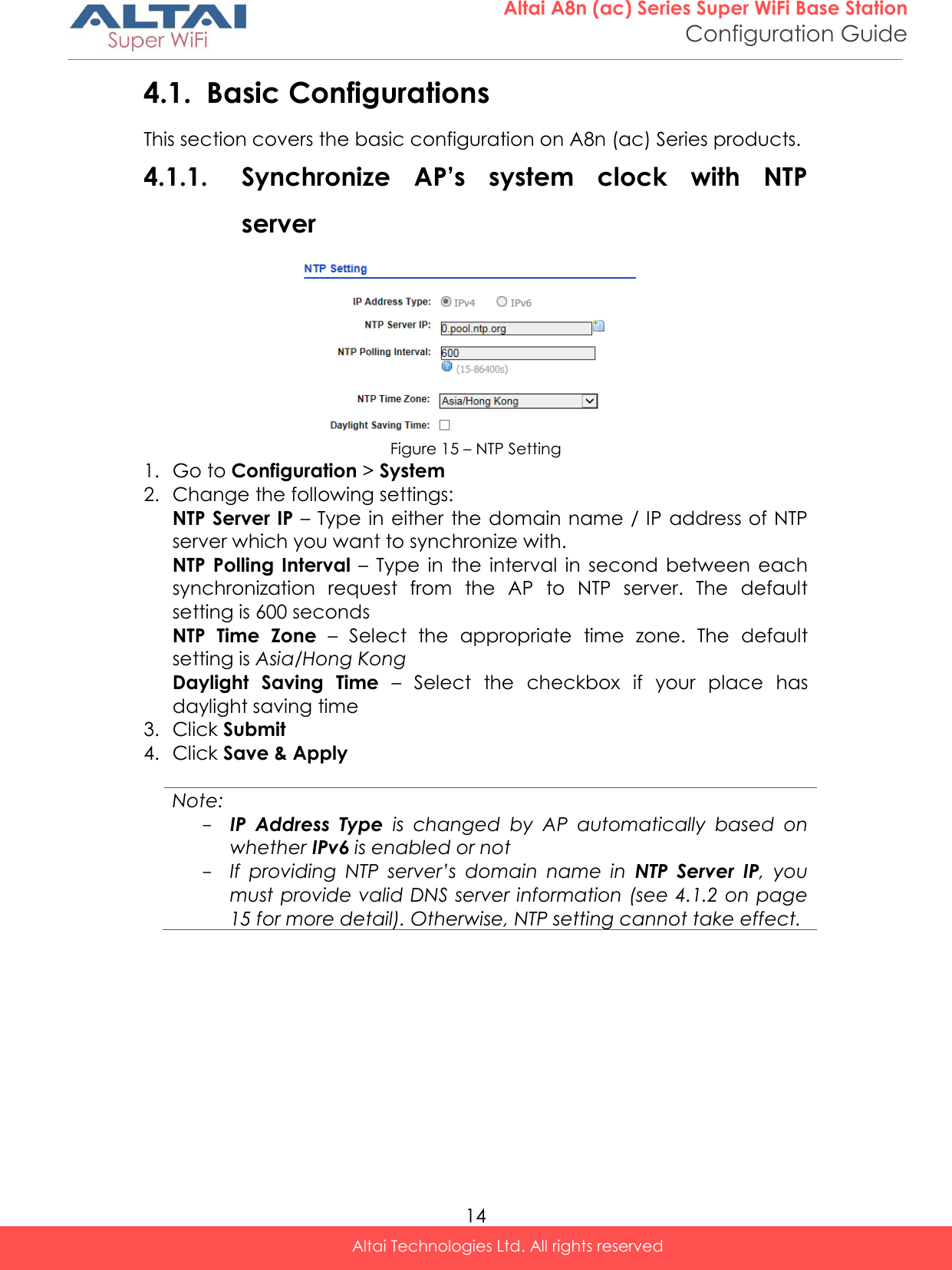  14 Altai A8n (ac) Series Super WiFi Base Station Configuration Guide Altai Technologies Ltd. All rights reserved  4.1. Basic Configurations This section covers the basic configuration on A8n (ac) Series products. 4.1.1. Synchronize  AP’s  system  clock  with  NTP server  Figure 15 – NTP Setting 1. Go to Configuration &gt; System  2. Change the following settings: NTP Server IP – Type in either  the domain name / IP address of NTP server which you want to synchronize with. NTP Polling Interval  –  Type  in  the  interval  in  second  between  each synchronization  request  from  the  AP  to  NTP  server.  The  default setting is 600 seconds NTP  Time  Zone  –  Select  the  appropriate  time  zone.  The  default setting is Asia/Hong Kong Daylight  Saving  Time –  Select  the  checkbox  if  your  place  has daylight saving time 3. Click Submit 4. Click Save &amp; Apply  Note: - IP  Address  Type  is  changed  by  AP  automatically  based  on whether IPv6 is enabled or not - If  providing  NTP  server’s  domain  name  in  NTP  Server  IP,  you must provide valid DNS server information (see 4.1.2 on page 15 for more detail). Otherwise, NTP setting cannot take effect.    