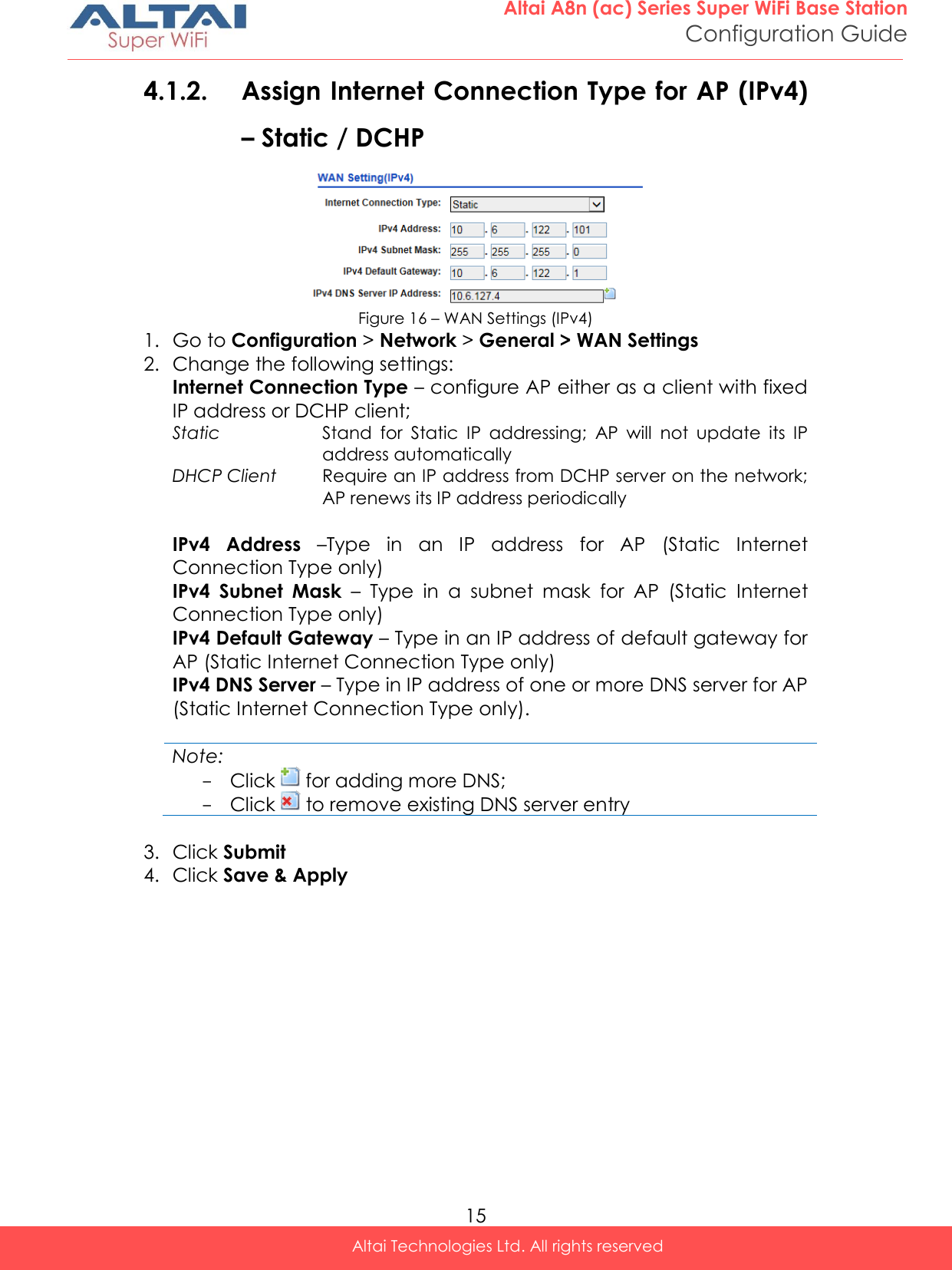  15 Altai A8n (ac) Series Super WiFi Base Station Configuration Guide Altai Technologies Ltd. All rights reserved  4.1.2. Assign Internet Connection Type for AP (IPv4) – Static / DCHP   Figure 16 – WAN Settings (IPv4) 1. Go to Configuration &gt; Network &gt; General &gt; WAN Settings 2. Change the following settings: Internet Connection Type – configure AP either as a client with fixed IP address or DCHP client;  Static Stand  for  Static  IP  addressing;  AP  will  not  update  its  IP address automatically DHCP Client Require an IP address from DCHP server on the network; AP renews its IP address periodically  IPv4  Address –Type  in  an  IP  address  for  AP  (Static  Internet Connection Type only) IPv4  Subnet  Mask –  Type  in  a  subnet  mask  for  AP  (Static  Internet Connection Type only) IPv4 Default Gateway – Type in an IP address of default gateway for AP (Static Internet Connection Type only) IPv4 DNS Server – Type in IP address of one or more DNS server for AP (Static Internet Connection Type only).   Note: - Click   for adding more DNS;  - Click   to remove existing DNS server entry  3. Click Submit 4. Click Save &amp; Apply    