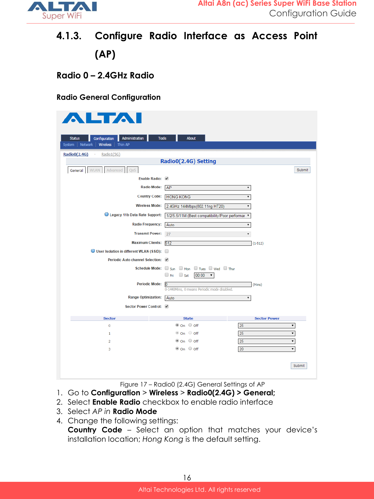  16 Altai A8n (ac) Series Super WiFi Base Station Configuration Guide Altai Technologies Ltd. All rights reserved  4.1.3. Configure  Radio  Interface  as  Access  Point (AP)  Radio 0 – 2.4GHz Radio Radio General Configuration   Figure 17 – Radio0 (2.4G) General Settings of AP 1. Go to Configuration &gt; Wireless &gt; Radio0(2.4G) &gt; General; 2. Select Enable Radio checkbox to enable radio interface 3. Select AP in Radio Mode 4. Change the following settings: Country  Code  – Select  an  option  that  matches  your  device’s installation location; Hong Kong is the default setting.  