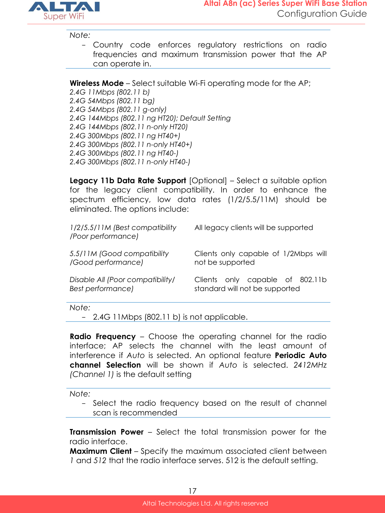  17 Altai A8n (ac) Series Super WiFi Base Station Configuration Guide Altai Technologies Ltd. All rights reserved  Note: - Country  code  enforces  regulatory  restrictions  on  radio frequencies  and  maximum  transmission  power  that  the  AP can operate in.  Wireless Mode – Select suitable Wi-Fi operating mode for the AP;  2.4G 11Mbps (802.11 b) 2.4G 54Mbps (802.11 bg) 2.4G 54Mbps (802.11 g-only) 2.4G 144Mbps (802.11 ng HT20); Default Setting 2.4G 144Mbps (802.11 n-only HT20) 2.4G 300Mbps (802.11 ng HT40+) 2.4G 300Mbps (802.11 n-only HT40+) 2.4G 300Mbps (802.11 ng HT40-) 2.4G 300Mbps (802.11 n-only HT40-)  Legacy 11b Data Rate Support [Optional] – Select a suitable option for  the  legacy  client  compatibility.  In  order  to  enhance  the spectrum  efficiency,  low  data  rates  (1/2/5.5/11M)  should  be eliminated. The options include:  1/2/5.5/11M (Best compatibility /Poor performance)  All legacy clients will be supported 5.5/11M (Good compatibility /Good performance)  Clients  only  capable  of  1/2Mbps  will not be supported Disable All (Poor compatibility/ Best performance) Clients  only  capable  of  802.11b standard will not be supported  Note: - 2.4G 11Mbps (802.11 b) is not applicable.   Radio  Frequency –  Choose  the  operating  channel  for  the  radio interface;  AP  selects  the  channel  with  the  least  amount  of interference  if  Auto  is  selected.  An  optional  feature  Periodic  Auto channel  Selection  will  be  shown  if  Auto  is  selected.  2412MHz (Channel 1) is the default setting  Note: - Select  the  radio  frequency  based  on  the  result  of  channel scan is recommended  Transmission  Power  –  Select  the  total  transmission  power  for  the radio interface.  Maximum Client – Specify the maximum associated client between 1 and 512 that the radio interface serves. 512 is the default setting. 