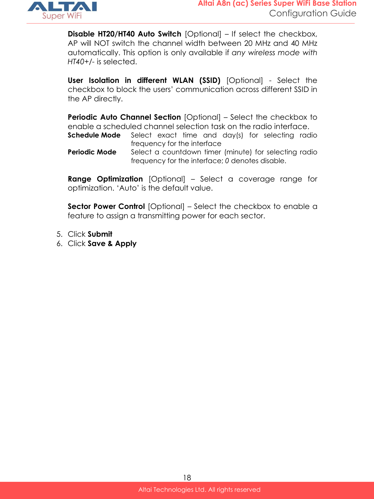  18 Altai A8n (ac) Series Super WiFi Base Station Configuration Guide Altai Technologies Ltd. All rights reserved  Disable  HT20/HT40  Auto  Switch  [Optional] – If  select  the  checkbox, AP will NOT switch the channel width between 20 MHz and 40 MHz automatically. This option is only available if any wireless mode with HT40+/- is selected.   User  Isolation  in  different  WLAN  (SSID)  [Optional]  -  Select  the checkbox to block the users’ communication across different SSID in the AP directly.   Periodic Auto Channel Section [Optional] – Select the checkbox to enable a scheduled channel selection task on the radio interface.  Schedule Mode Select  exact  time  and  day(s)  for  selecting  radio frequency for the interface Periodic Mode Select  a  countdown  timer  (minute)  for  selecting  radio frequency for the interface; 0 denotes disable.  Range  Optimization  [Optional]  –  Select  a  coverage  range  for optimization. ‘Auto’ is the default value.    Sector Power Control [Optional] – Select the checkbox to enable a feature to assign a transmitting power for each sector.   5. Click Submit  6. Click Save &amp; Apply 