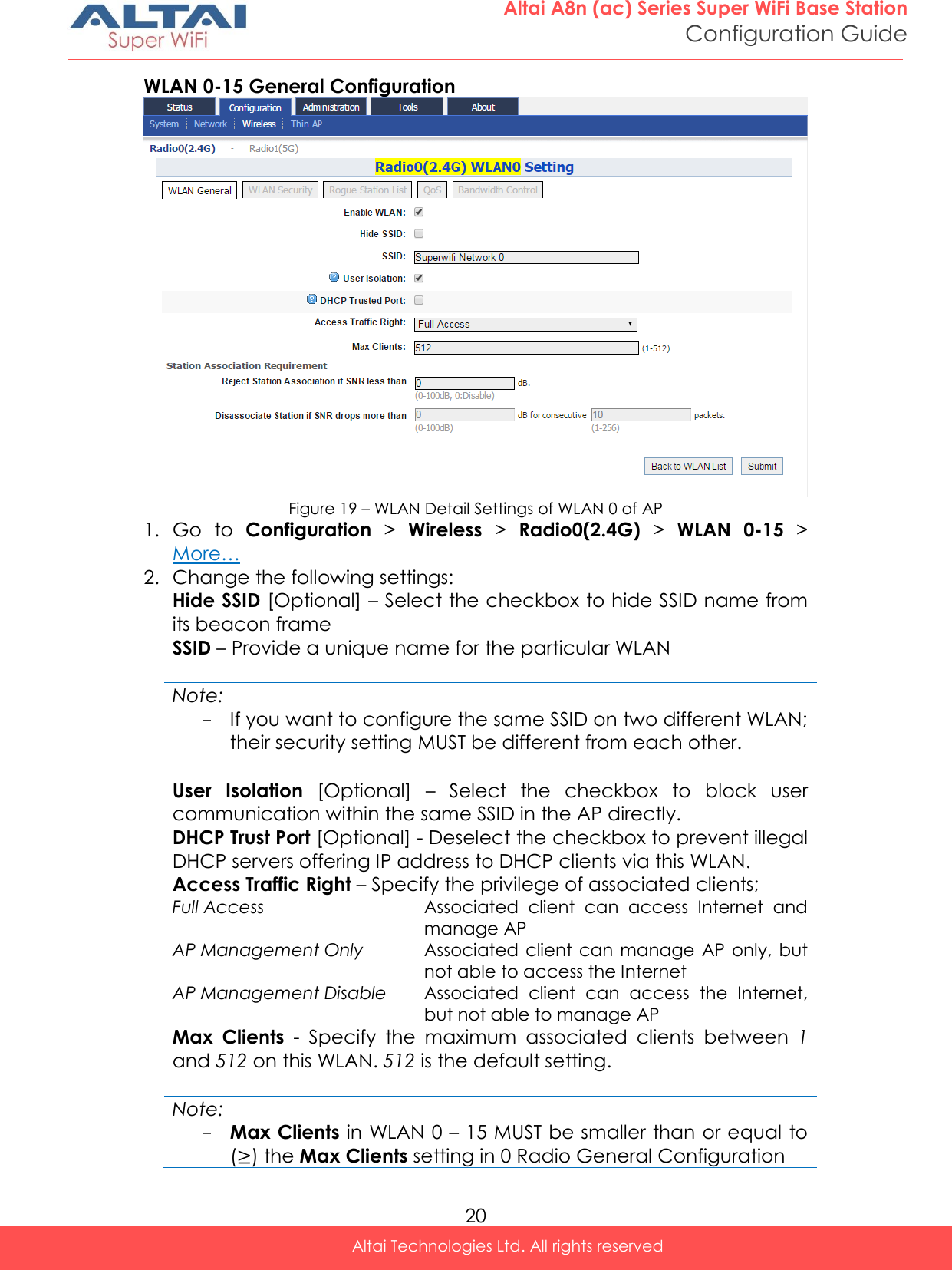  20 Altai A8n (ac) Series Super WiFi Base Station Configuration Guide Altai Technologies Ltd. All rights reserved  WLAN 0-15 General Configuration  Figure 19 – WLAN Detail Settings of WLAN 0 of AP 1. Go  to  Configuration &gt;  Wireless &gt;  Radio0(2.4G) &gt;  WLAN  0-15 &gt;  More… 2. Change the following settings: Hide SSID [Optional] – Select the checkbox to hide SSID name from its beacon frame SSID – Provide a unique name for the particular WLAN  Note: - If you want to configure the same SSID on two different WLAN; their security setting MUST be different from each other.   User  Isolation  [Optional]  –  Select  the  checkbox  to  block  user communication within the same SSID in the AP directly. DHCP Trust Port [Optional] - Deselect the checkbox to prevent illegal DHCP servers offering IP address to DHCP clients via this WLAN. Access Traffic Right – Specify the privilege of associated clients;  Full Access Associated  client  can  access  Internet  and manage AP AP Management Only Associated  client can manage  AP  only, but not able to access the Internet AP Management Disable Associated  client  can  access  the  Internet, but not able to manage AP Max  Clients  -  Specify  the  maximum  associated  clients  between  1 and 512 on this WLAN. 512 is the default setting.  Note: - Max Clients in WLAN 0 – 15 MUST be smaller than or equal to ( ) the Max Clients setting in 0 Radio General Configuration 