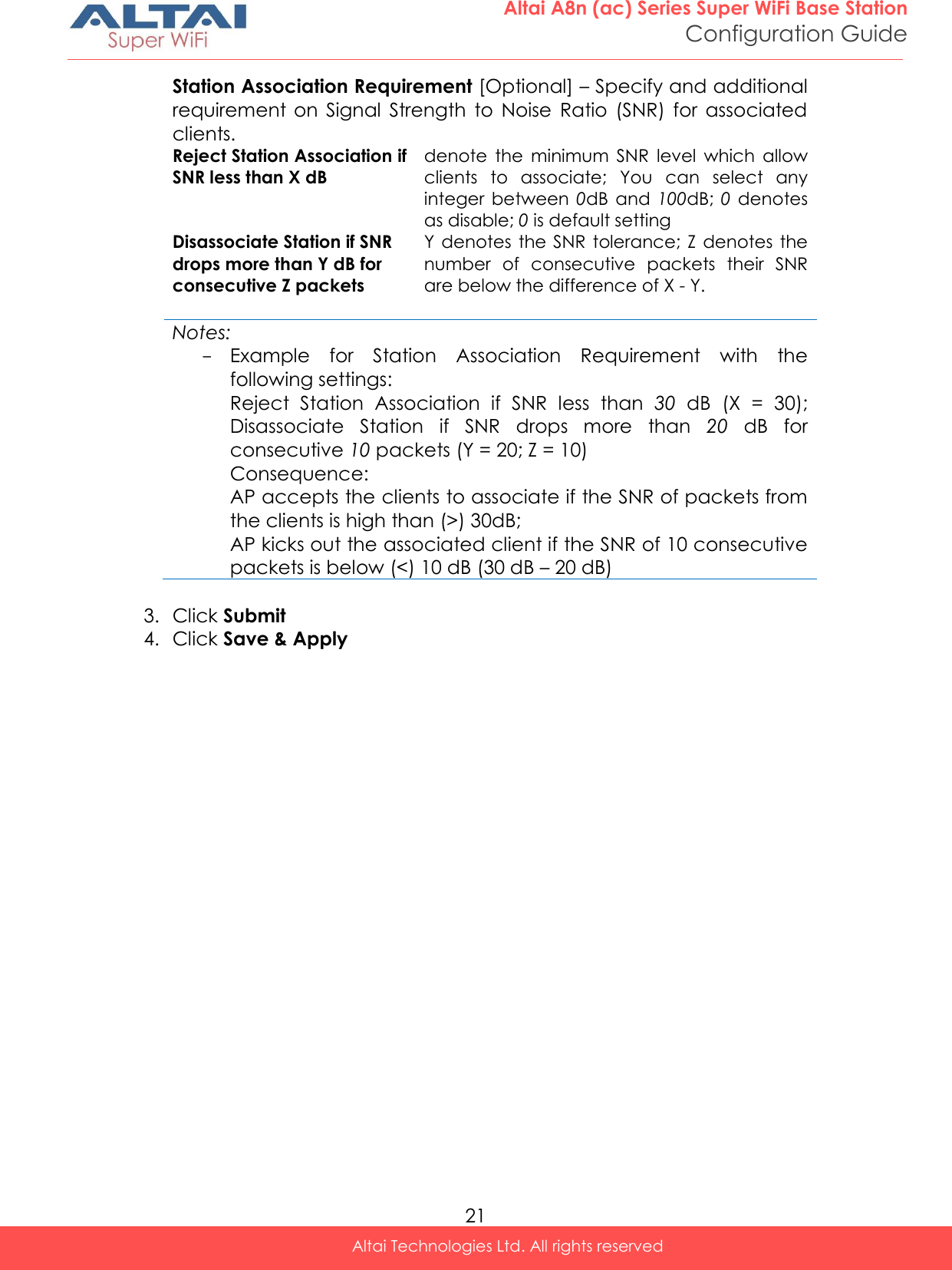  21 Altai A8n (ac) Series Super WiFi Base Station Configuration Guide Altai Technologies Ltd. All rights reserved  Station Association Requirement [Optional] – Specify and additional requirement  on  Signal  Strength  to  Noise  Ratio  (SNR)  for  associated clients.  Reject Station Association if SNR less than X dB denote  the  minimum  SNR  level  which  allow clients  to  associate;  You  can  select  any integer  between  0dB  and  100dB; 0  denotes as disable; 0 is default setting Disassociate Station if SNR drops more than Y dB for consecutive Z packets Y denotes  the  SNR tolerance; Z denotes the number  of  consecutive  packets  their  SNR are below the difference of X - Y.   Notes: - Example  for  Station  Association  Requirement  with  the following settings: Reject  Station  Association  if  SNR  less  than  30 dB  (X  =  30); Disassociate  Station  if  SNR  drops  more  than  20  dB  for consecutive 10 packets (Y = 20; Z = 10) Consequence: AP accepts the clients to associate if the SNR of packets from the clients is high than (&gt;) 30dB; AP kicks out the associated client if the SNR of 10 consecutive packets is below (&lt;) 10 dB (30 dB – 20 dB)  3. Click Submit 4. Click Save &amp; Apply    