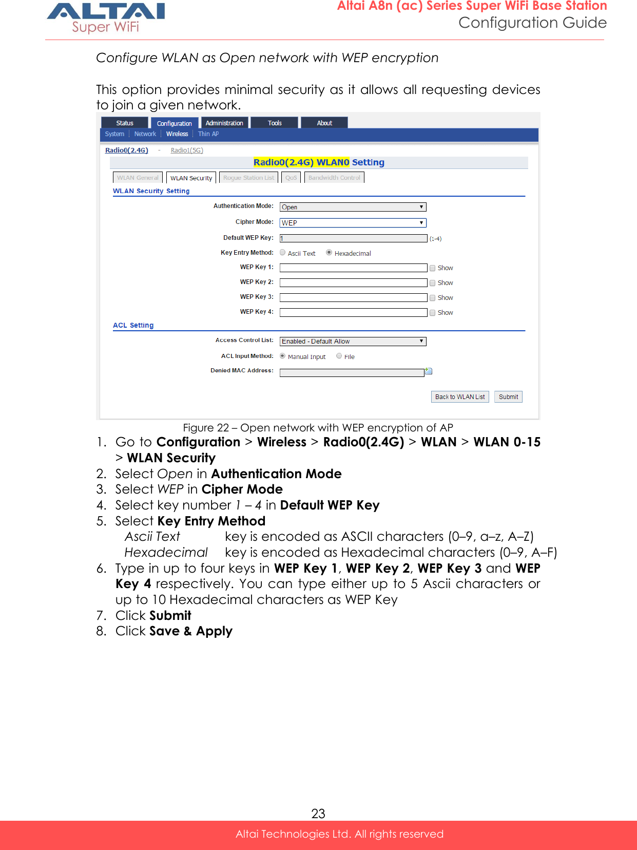  23 Altai A8n (ac) Series Super WiFi Base Station Configuration Guide Altai Technologies Ltd. All rights reserved  Configure WLAN as Open network with WEP encryption  This option provides  minimal security as it allows all requesting devices to join a given network.  Figure 22 – Open network with WEP encryption of AP 1. Go to Configuration &gt; Wireless &gt; Radio0(2.4G) &gt; WLAN &gt; WLAN 0-15 &gt; WLAN Security 2. Select Open in Authentication Mode 3. Select WEP in Cipher Mode 4. Select key number 1 – 4 in Default WEP Key  5. Select Key Entry Method Ascii Text key is encoded as ASCII characters (0–9, a–z, A–Z) Hexadecimal key is encoded as Hexadecimal characters (0–9, A–F) 6. Type in up to four keys in WEP Key 1, WEP Key 2, WEP Key 3 and WEP Key 4  respectively. You can  type either  up  to 5 Ascii characters or up to 10 Hexadecimal characters as WEP Key 7. Click Submit 8. Click Save &amp; Apply   