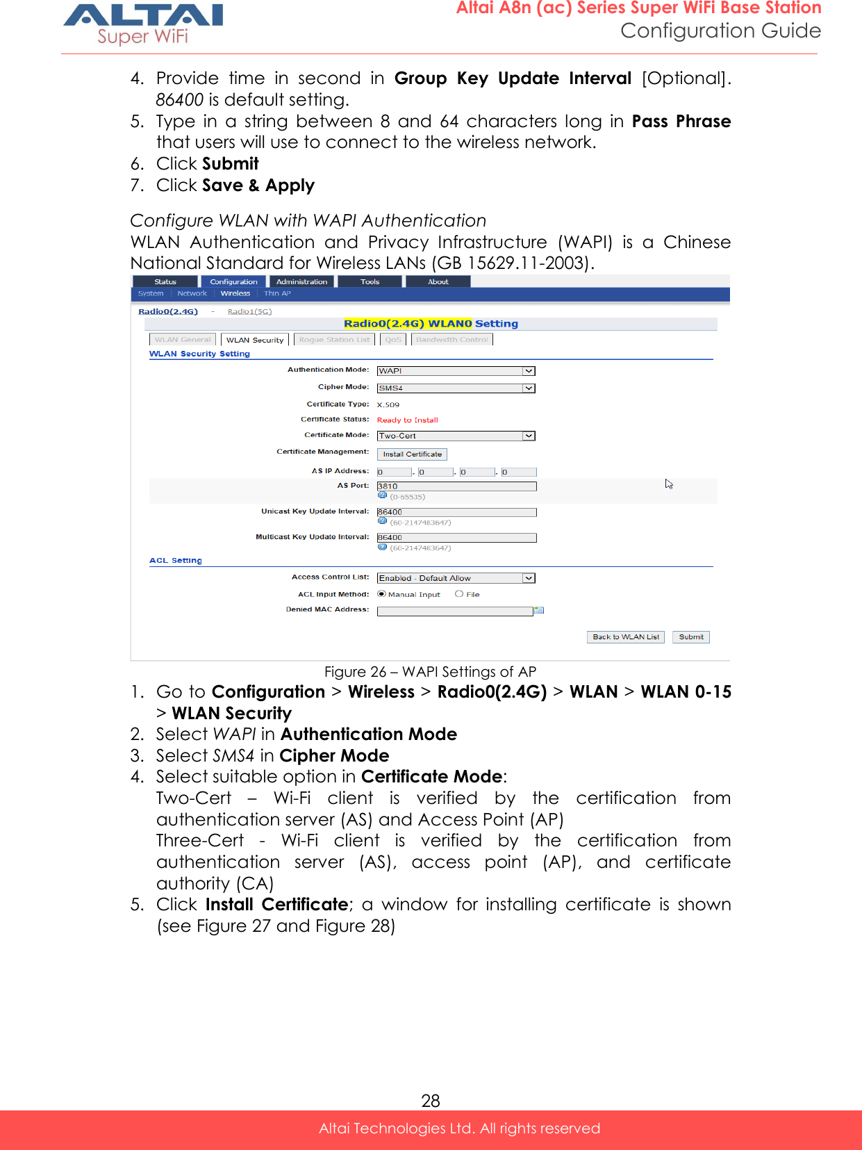  28 Altai A8n (ac) Series Super WiFi Base Station Configuration Guide Altai Technologies Ltd. All rights reserved  4. Provide  time  in  second  in  Group  Key  Update  Interval  [Optional]. 86400 is default setting. 5. Type  in  a  string  between  8  and  64  characters  long  in  Pass  Phrase that users will use to connect to the wireless network. 6. Click Submit 7. Click Save &amp; Apply Configure WLAN with WAPI Authentication WLAN  Authentication  and  Privacy  Infrastructure  (WAPI)  is  a  Chinese National Standard for Wireless LANs (GB 15629.11-2003).  Figure 26 – WAPI Settings of AP 1. Go to Configuration &gt; Wireless &gt; Radio0(2.4G) &gt; WLAN &gt; WLAN 0-15 &gt; WLAN Security 2. Select WAPI in Authentication Mode 3. Select SMS4 in Cipher Mode 4. Select suitable option in Certificate Mode: Two-Cert  – Wi-Fi  client  is  verified  by  the  certification  from authentication server (AS) and Access Point (AP) Three-Cert  -  Wi-Fi  client  is  verified  by  the  certification  from authentication  server  (AS),  access  point  (AP),  and  certificate authority (CA) 5. Click  Install  Certificate;  a  window  for  installing  certificate  is  shown (see Figure 27 and Figure 28) 