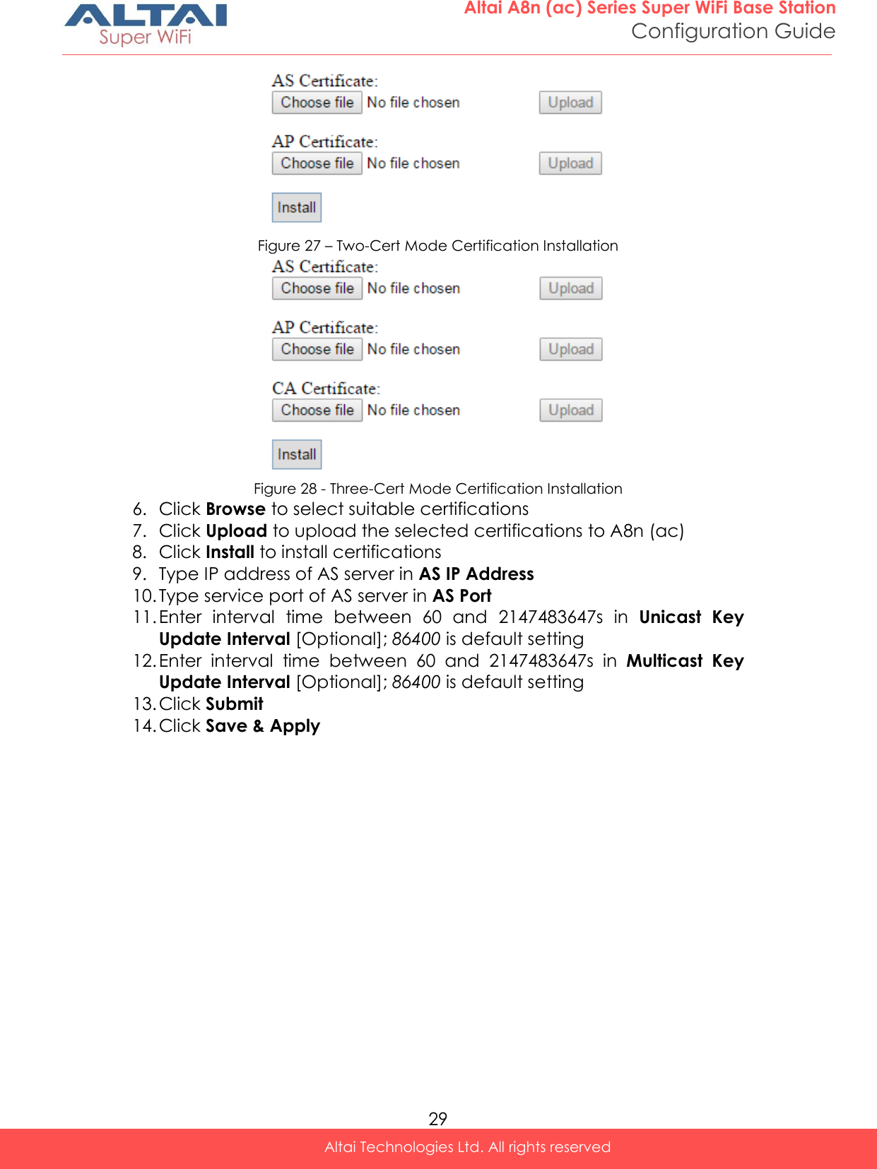  29 Altai A8n (ac) Series Super WiFi Base Station Configuration Guide Altai Technologies Ltd. All rights reserved   Figure 27 – Two-Cert Mode Certification Installation  Figure 28 - Three-Cert Mode Certification Installation 6. Click Browse to select suitable certifications 7. Click Upload to upload the selected certifications to A8n (ac) 8. Click Install to install certifications 9. Type IP address of AS server in AS IP Address 10. Type service port of AS server in AS Port 11. Enter  interval  time  between  60  and  2147483647s  in  Unicast  Key Update Interval [Optional]; 86400 is default setting 12. Enter  interval  time  between  60  and  2147483647s  in  Multicast  Key Update Interval [Optional]; 86400 is default setting 13. Click Submit 14. Click Save &amp; Apply   