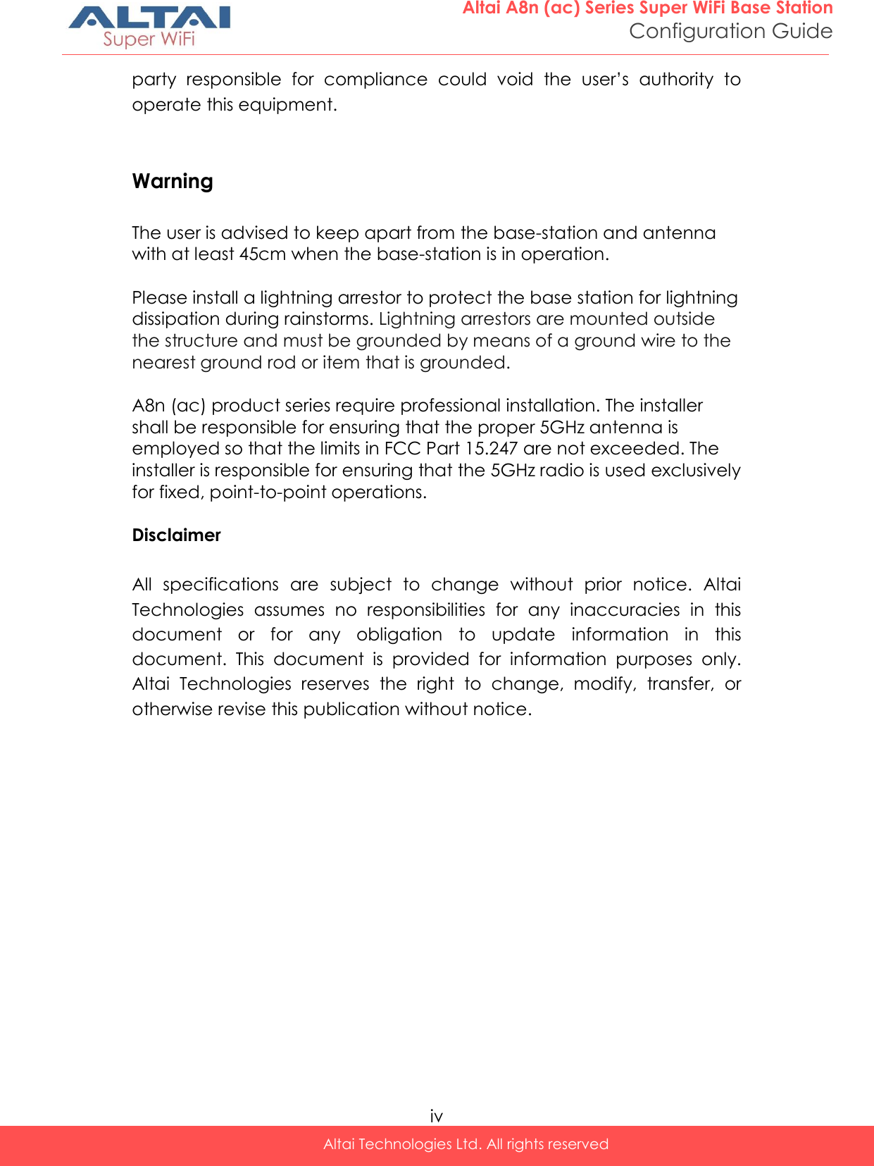  iv Altai Technologies Ltd. All rights reserved  Altai A8n (ac) Series Super WiFi Base Station Configuration Guide party  responsible  for  compliance  could  void  the  user’s  authority  to operate this equipment.   Warning  The user is advised to keep apart from the base-station and antenna with at least 45cm when the base-station is in operation.  Please install a lightning arrestor to protect the base station for lightning dissipation during rainstorms. Lightning arrestors are mounted outside the structure and must be grounded by means of a ground wire to the nearest ground rod or item that is grounded.  A8n (ac) product series require professional installation. The installer shall be responsible for ensuring that the proper 5GHz antenna is employed so that the limits in FCC Part 15.247 are not exceeded. The installer is responsible for ensuring that the 5GHz radio is used exclusively for fixed, point-to-point operations.  Disclaimer  All  specifications  are  subject  to  change  without  prior  notice.  Altai Technologies  assumes  no  responsibilities  for  any  inaccuracies  in  this document  or  for  any  obligation  to  update  information  in  this document.  This  document  is  provided  for  information  purposes  only. Altai  Technologies  reserves  the  right  to  change,  modify,  transfer,  or otherwise revise this publication without notice. 