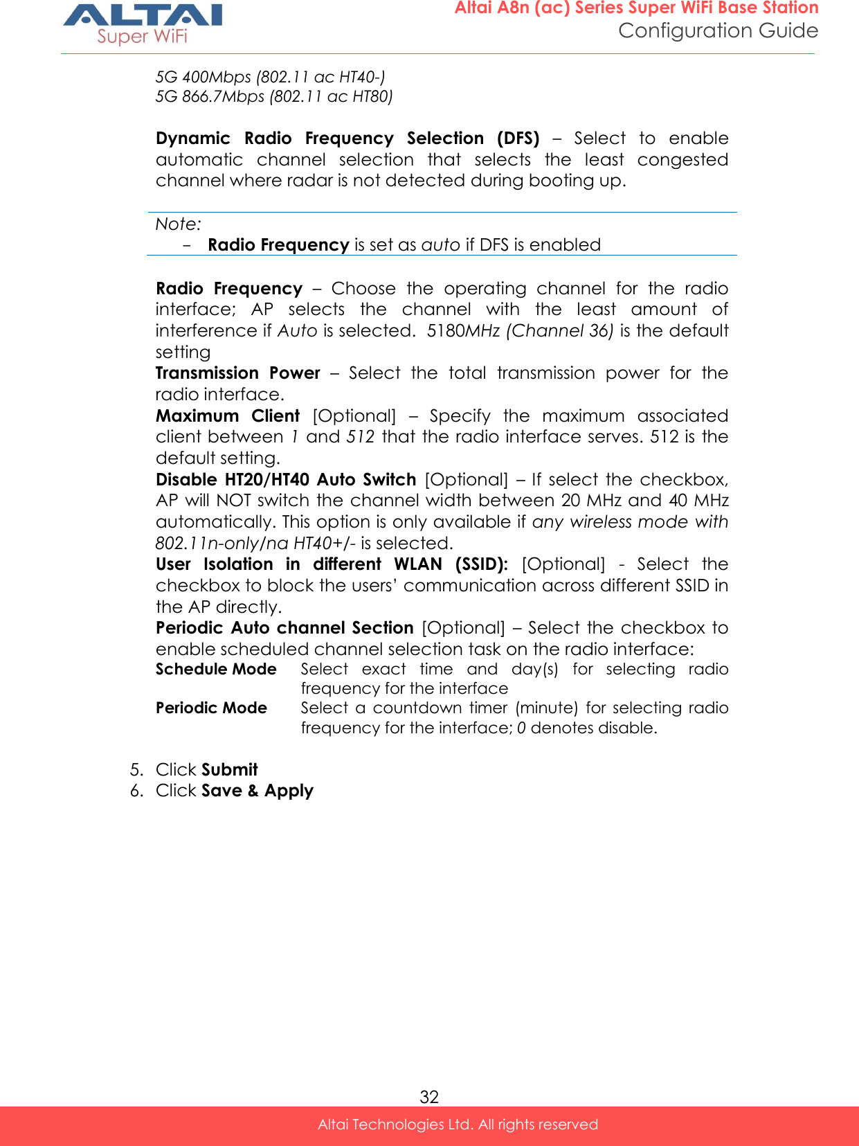  32 Altai A8n (ac) Series Super WiFi Base Station Configuration Guide Altai Technologies Ltd. All rights reserved  5G 400Mbps (802.11 ac HT40-) 5G 866.7Mbps (802.11 ac HT80)  Dynamic  Radio  Frequency  Selection  (DFS) –  Select  to  enable automatic  channel  selection  that  selects  the  least  congested channel where radar is not detected during booting up.    Note: - Radio Frequency is set as auto if DFS is enabled  Radio  Frequency –  Choose  the  operating  channel  for  the  radio interface;  AP  selects  the  channel  with  the  least  amount  of interference if Auto is selected.  5180MHz (Channel 36) is the default setting Transmission  Power  –  Select  the  total  transmission  power  for  the radio interface.  Maximum  Client  [Optional]  –  Specify  the  maximum  associated client between 1 and 512 that the radio interface serves. 512 is the default setting. Disable  HT20/HT40  Auto  Switch  [Optional]  – If  select  the  checkbox, AP will NOT switch the channel width between 20 MHz and 40 MHz automatically. This option is only available if any wireless mode with 802.11n-only/na HT40+/- is selected.  User  Isolation  in  different  WLAN  (SSID):  [Optional]  -  Select  the checkbox to block the users’ communication across different SSID in the AP directly.  Periodic Auto  channel Section  [Optional]  – Select  the  checkbox  to enable scheduled channel selection task on the radio interface: Schedule Mode Select  exact  time  and  day(s)  for  selecting  radio frequency for the interface Periodic Mode Select  a  countdown  timer  (minute)  for  selecting  radio frequency for the interface; 0 denotes disable.  5. Click Submit 6. Click Save &amp; Apply  