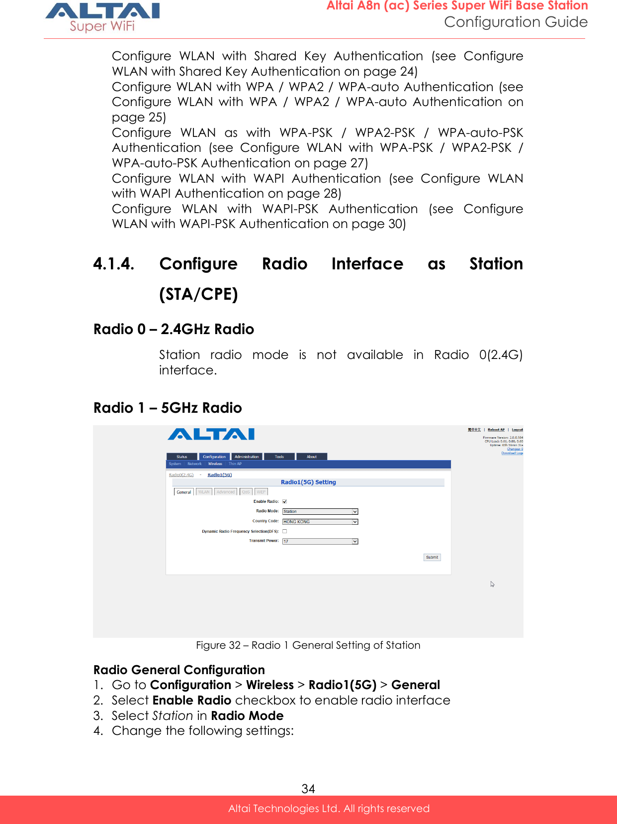  34 Altai A8n (ac) Series Super WiFi Base Station Configuration Guide Altai Technologies Ltd. All rights reserved  Configure  WLAN  with  Shared  Key  Authentication  (see  Configure WLAN with Shared Key Authentication on page 24) Configure WLAN with WPA / WPA2 / WPA-auto Authentication (see Configure  WLAN  with  WPA  /  WPA2  /  WPA-auto  Authentication  on page 25) Configure  WLAN  as  with  WPA-PSK  /  WPA2-PSK  /  WPA-auto-PSK Authentication  (see  Configure  WLAN  with  WPA-PSK  /  WPA2-PSK  / WPA-auto-PSK Authentication on page 27) Configure  WLAN  with  WAPI  Authentication  (see  Configure  WLAN with WAPI Authentication on page 28) Configure  WLAN  with  WAPI-PSK  Authentication  (see  Configure WLAN with WAPI-PSK Authentication on page 30)  4.1.4. Configure  Radio  Interface  as  Station (STA/CPE)  Radio 0 – 2.4GHz Radio Station  radio  mode  is  not  available  in  Radio  0(2.4G) interface.  Radio 1 – 5GHz Radio  Figure 32 – Radio 1 General Setting of Station Radio General Configuration 1. Go to Configuration &gt; Wireless &gt; Radio1(5G) &gt; General  2. Select Enable Radio checkbox to enable radio interface 3. Select Station in Radio Mode 4. Change the following settings: 