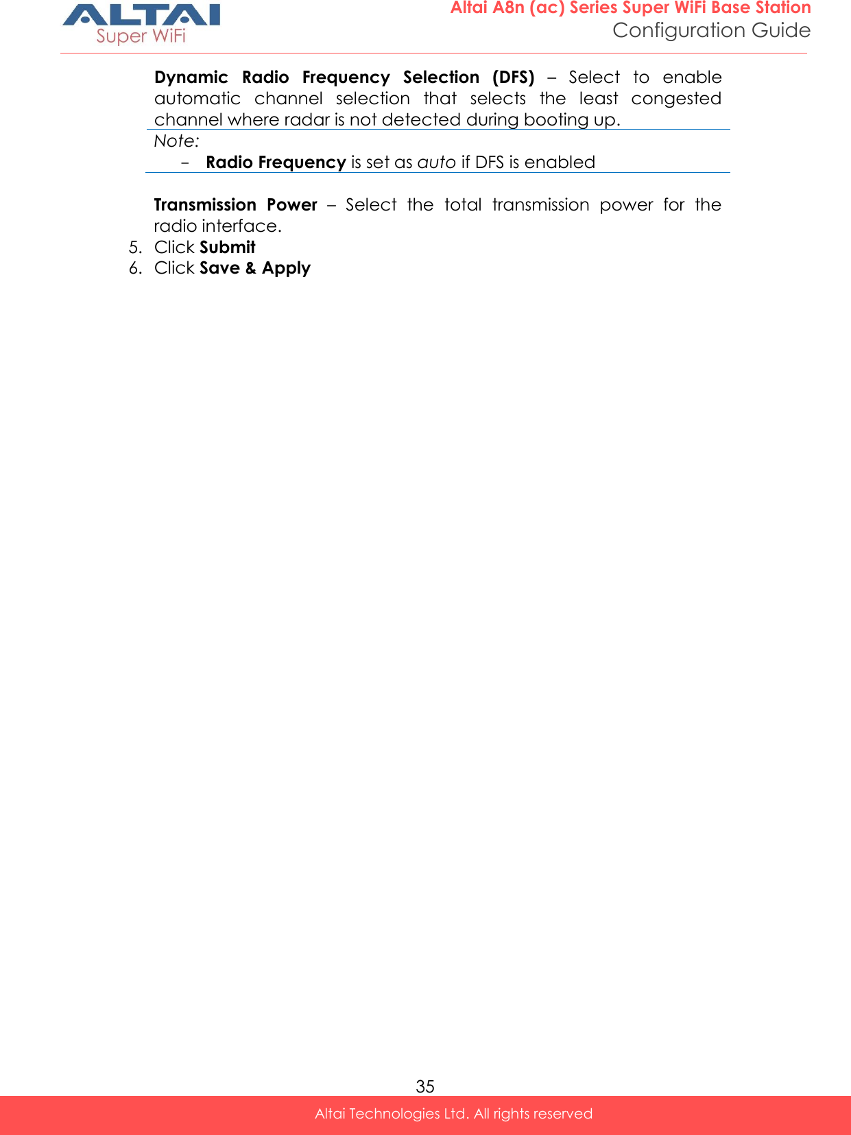  35 Altai A8n (ac) Series Super WiFi Base Station Configuration Guide Altai Technologies Ltd. All rights reserved  Dynamic  Radio  Frequency  Selection  (DFS) –  Select  to  enable automatic  channel  selection  that  selects  the  least  congested channel where radar is not detected during booting up.   Note: - Radio Frequency is set as auto if DFS is enabled  Transmission  Power –  Select  the  total  transmission  power  for  the radio interface.  5. Click Submit  6. Click Save &amp; Apply    