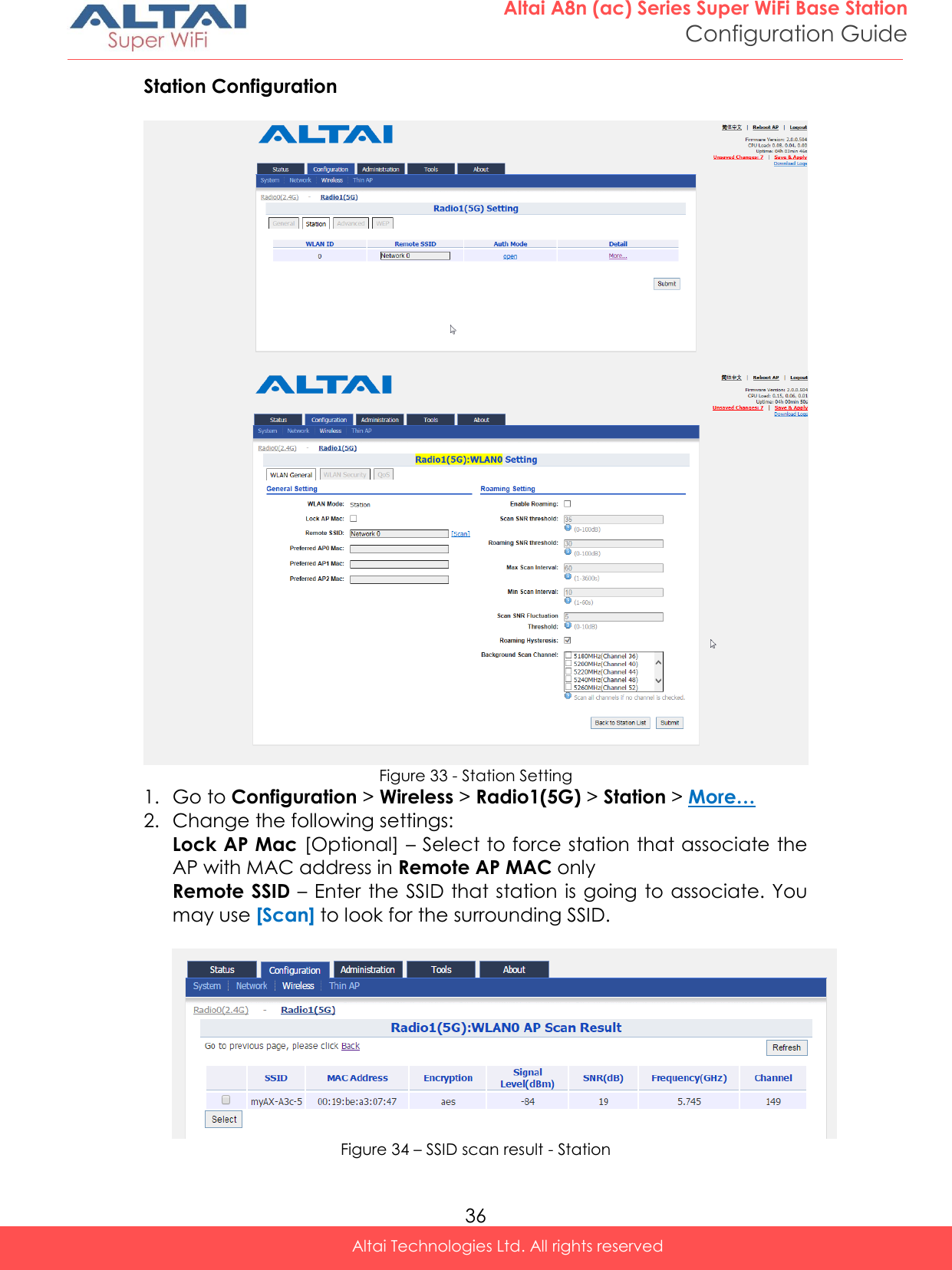  36 Altai A8n (ac) Series Super WiFi Base Station Configuration Guide Altai Technologies Ltd. All rights reserved  Station Configuration    Figure 33 - Station Setting 1. Go to Configuration &gt; Wireless &gt; Radio1(5G) &gt; Station &gt; More… 2. Change the following settings: Lock AP Mac [Optional] – Select to force station that associate the AP with MAC address in Remote AP MAC only Remote SSID – Enter  the SSID that station is going to associate. You may use [Scan] to look for the surrounding SSID.    Figure 34 – SSID scan result - Station 