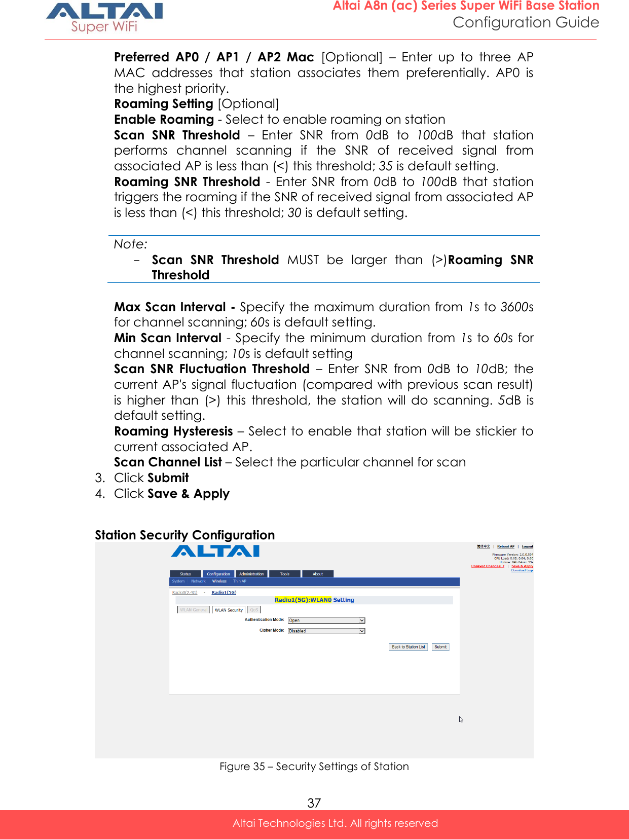  37 Altai A8n (ac) Series Super WiFi Base Station Configuration Guide Altai Technologies Ltd. All rights reserved  Preferred  AP0  /  AP1  /  AP2  Mac  [Optional]  –  Enter  up  to  three  AP MAC  addresses  that  station  associates  them  preferentially.  AP0  is the highest priority. Roaming Setting [Optional] Enable Roaming - Select to enable roaming on station Scan  SNR  Threshold –  Enter  SNR  from  0dB  to  100dB  that  station performs  channel  scanning  if  the  SNR  of  received  signal  from associated AP is less than (&lt;) this threshold; 35 is default setting. Roaming  SNR  Threshold  -  Enter  SNR  from  0dB  to  100dB  that  station triggers the roaming if the SNR of received signal from associated AP is less than (&lt;) this threshold; 30 is default setting.  Note: - Scan  SNR  Threshold  MUST  be  larger  than  (&gt;)Roaming  SNR Threshold  Max Scan Interval - Specify the maximum duration from 1s to 3600s for channel scanning; 60s is default setting. Min Scan Interval - Specify the minimum duration from  1s to 60s for channel scanning; 10s is default setting Scan  SNR  Fluctuation  Threshold –  Enter  SNR  from  0dB  to  10dB;  the current AP&apos;s signal fluctuation (compared with previous scan result) is  higher  than  (&gt;)  this  threshold,  the  station  will  do  scanning.  5dB  is default setting. Roaming Hysteresis – Select to enable that station will be stickier to current associated AP. Scan Channel List – Select the particular channel for scan 3. Click Submit  4. Click Save &amp; Apply  Station Security Configuration  Figure 35 – Security Settings of Station 