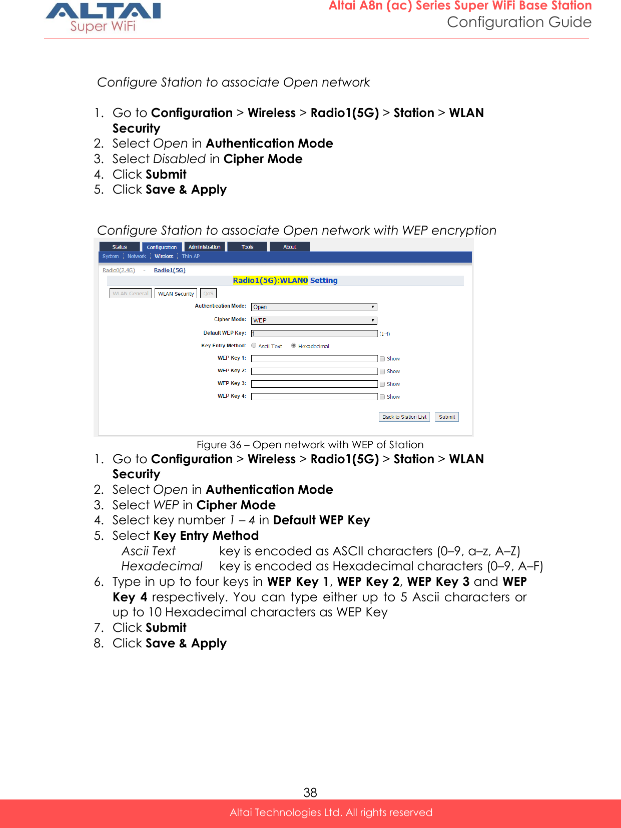  38 Altai A8n (ac) Series Super WiFi Base Station Configuration Guide Altai Technologies Ltd. All rights reserved    Configure Station to associate Open network  1. Go to Configuration &gt; Wireless &gt; Radio1(5G) &gt; Station &gt; WLAN Security 2. Select Open in Authentication Mode 3. Select Disabled in Cipher Mode 4. Click Submit 5. Click Save &amp; Apply   Configure Station to associate Open network with WEP encryption  Figure 36 – Open network with WEP of Station 1. Go to Configuration &gt; Wireless &gt; Radio1(5G) &gt; Station &gt; WLAN Security 2. Select Open in Authentication Mode 3. Select WEP in Cipher Mode 4. Select key number 1 – 4 in Default WEP Key  5. Select Key Entry Method Ascii Text key is encoded as ASCII characters (0–9, a–z, A–Z) Hexadecimal key is encoded as Hexadecimal characters (0–9, A–F) 6. Type in up to four keys in WEP Key 1, WEP Key 2, WEP Key 3 and WEP Key 4  respectively. You can  type either  up  to 5 Ascii characters or up to 10 Hexadecimal characters as WEP Key 7. Click Submit 8. Click Save &amp; Apply 