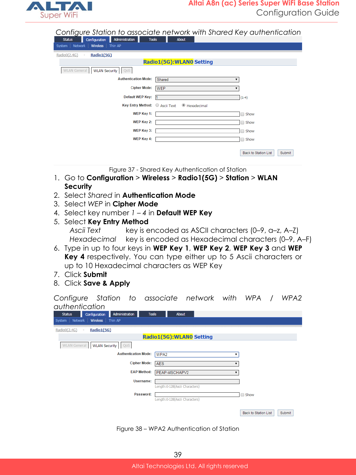  39 Altai A8n (ac) Series Super WiFi Base Station Configuration Guide Altai Technologies Ltd. All rights reserved   Configure Station to associate network with Shared Key authentication  Figure 37 - Shared Key Authentication of Station 1. Go to Configuration &gt; Wireless &gt; Radio1(5G) &gt; Station &gt; WLAN Security 2. Select Shared in Authentication Mode 3. Select WEP in Cipher Mode 4. Select key number 1 – 4 in Default WEP Key  5. Select Key Entry Method Ascii Text key is encoded as ASCII characters (0–9, a–z, A–Z) Hexadecimal key is encoded as Hexadecimal characters (0–9, A–F) 6. Type in up to four keys in WEP Key 1, WEP Key 2, WEP Key 3 and WEP Key 4  respectively. You can  type either  up  to 5 Ascii characters or up to 10 Hexadecimal characters as WEP Key 7. Click Submit 8. Click Save &amp; Apply Configure  Station  to  associate  network  with  WPA  /  WPA2 authentication  Figure 38 – WPA2 Authentication of Station 