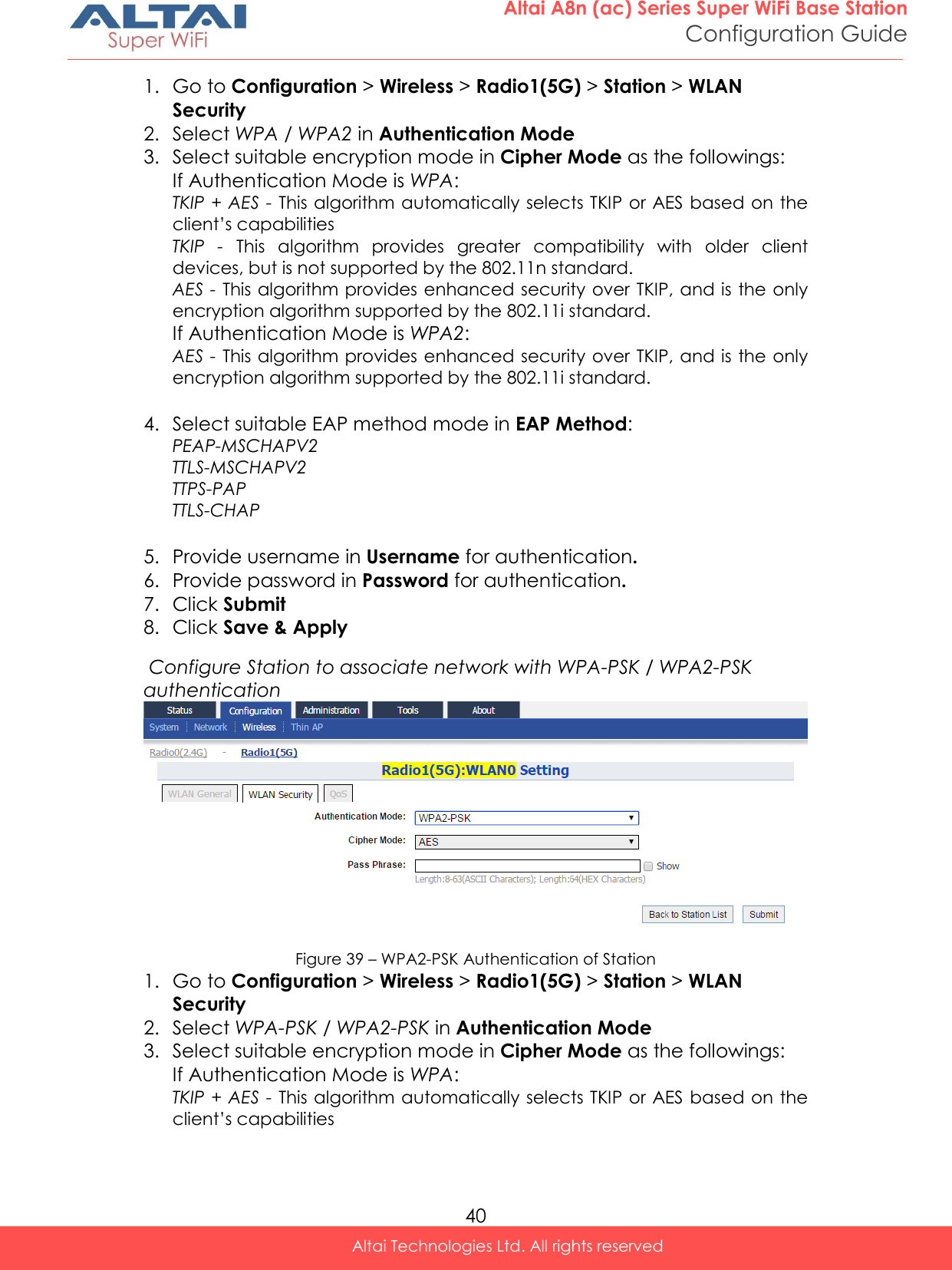  40 Altai A8n (ac) Series Super WiFi Base Station Configuration Guide Altai Technologies Ltd. All rights reserved  1. Go to Configuration &gt; Wireless &gt; Radio1(5G) &gt; Station &gt; WLAN Security 2. Select WPA / WPA2 in Authentication Mode 3. Select suitable encryption mode in Cipher Mode as the followings: If Authentication Mode is WPA: TKIP + AES - This algorithm automatically selects TKIP or AES based on the client’s capabilities TKIP  -  This  algorithm  provides  greater  compatibility  with  older  client devices, but is not supported by the 802.11n standard. AES - This algorithm provides enhanced security over TKIP, and is the only encryption algorithm supported by the 802.11i standard. If Authentication Mode is WPA2:  AES - This algorithm provides enhanced security over TKIP, and is the only encryption algorithm supported by the 802.11i standard.  4. Select suitable EAP method mode in EAP Method: PEAP-MSCHAPV2  TTLS-MSCHAPV2  TTPS-PAP  TTLS-CHAP   5. Provide username in Username for authentication. 6. Provide password in Password for authentication. 7. Click Submit 8. Click Save &amp; Apply  Configure Station to associate network with WPA-PSK / WPA2-PSK authentication  Figure 39 – WPA2-PSK Authentication of Station 1. Go to Configuration &gt; Wireless &gt; Radio1(5G) &gt; Station &gt; WLAN Security 2. Select WPA-PSK / WPA2-PSK in Authentication Mode 3. Select suitable encryption mode in Cipher Mode as the followings: If Authentication Mode is WPA: TKIP + AES - This algorithm automatically selects TKIP or AES based on the client’s capabilities 