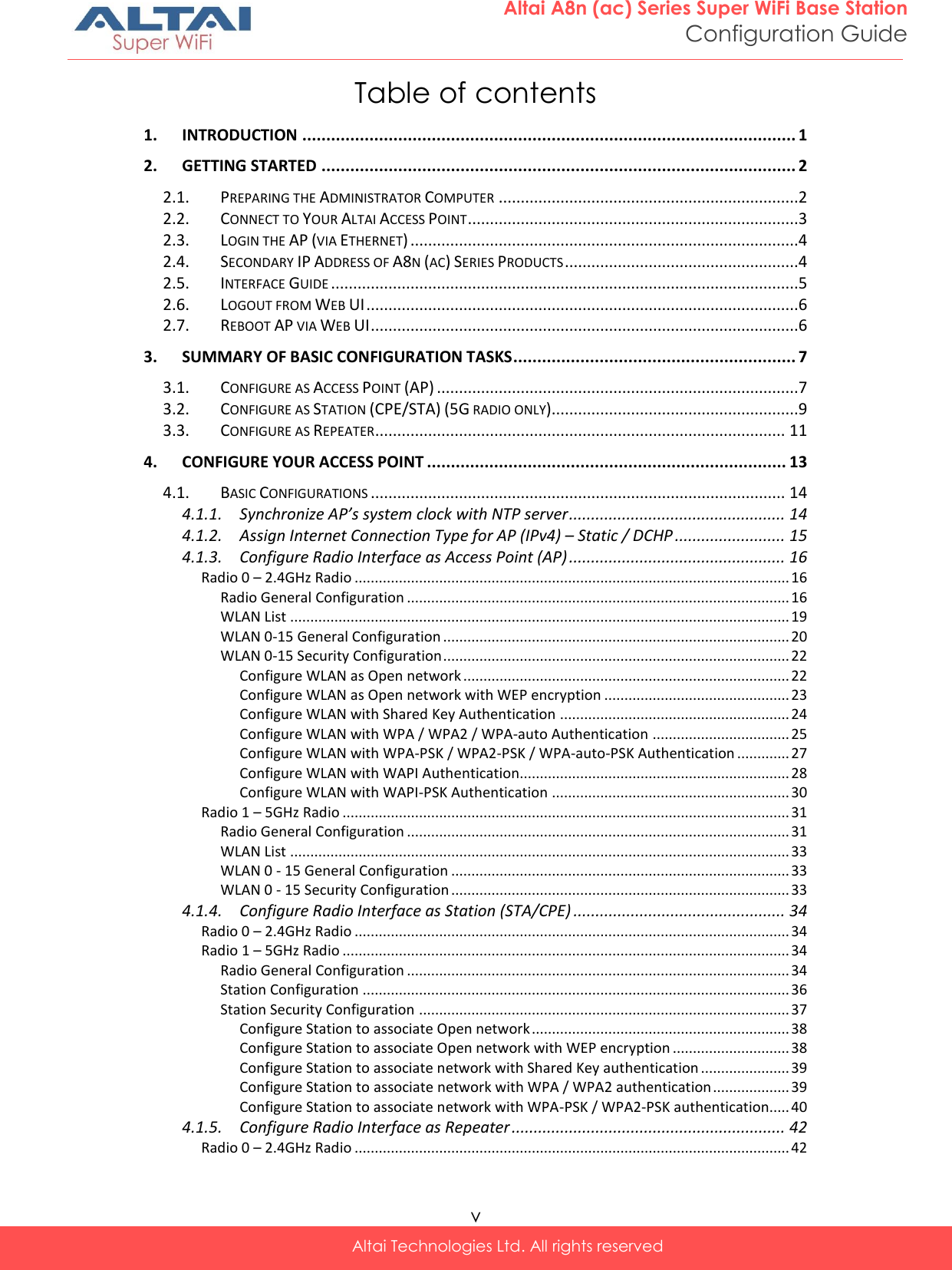  v Altai Technologies Ltd. All rights reserved  Altai A8n (ac) Series Super WiFi Base Station Configuration Guide Table of contents 1. INTRODUCTION ....................................................................................................... 1 2. GETTING STARTED ................................................................................................... 2 2.1. PREPARING THE ADMINISTRATOR COMPUTER ....................................................................2 2.2. CONNECT TO YOUR ALTAI ACCESS POINT ...........................................................................3 2.3. LOGIN THE AP (VIA ETHERNET) ........................................................................................4 2.4. SECONDARY IP ADDRESS OF A8N (AC) SERIES PRODUCTS .....................................................4 2.5. INTERFACE GUIDE ..........................................................................................................5 2.6. LOGOUT FROM WEB UI ..................................................................................................6 2.7. REBOOT AP VIA WEB UI .................................................................................................6 3. SUMMARY OF BASIC CONFIGURATION TASKS ........................................................... 7 3.1. CONFIGURE AS ACCESS POINT (AP) ..................................................................................7 3.2. CONFIGURE AS STATION (CPE/STA) (5G RADIO ONLY) ........................................................9 3.3. CONFIGURE AS REPEATER ............................................................................................. 11 4. CONFIGURE YOUR ACCESS POINT ........................................................................... 13 4.1. BASIC CONFIGURATIONS .............................................................................................. 14 4.1.1. Synchronize AP’s system clock with NTP server ................................................. 14 4.1.2. Assign Internet Connection Type for AP (IPv4) – Static / DCHP ......................... 15 4.1.3. Configure Radio Interface as Access Point (AP) ................................................. 16 Radio 0 – 2.4GHz Radio ............................................................................................................ 16 Radio General Configuration ............................................................................................... 16 WLAN List ............................................................................................................................ 19 WLAN 0-15 General Configuration ...................................................................................... 20 WLAN 0-15 Security Configuration ...................................................................................... 22 Configure WLAN as Open network ................................................................................. 22 Configure WLAN as Open network with WEP encryption .............................................. 23 Configure WLAN with Shared Key Authentication ......................................................... 24 Configure WLAN with WPA / WPA2 / WPA-auto Authentication .................................. 25 Configure WLAN with WPA-PSK / WPA2-PSK / WPA-auto-PSK Authentication ............. 27 Configure WLAN with WAPI Authentication................................................................... 28 Configure WLAN with WAPI-PSK Authentication ........................................................... 30 Radio 1 – 5GHz Radio ............................................................................................................... 31 Radio General Configuration ............................................................................................... 31 WLAN List ............................................................................................................................ 33 WLAN 0 - 15 General Configuration .................................................................................... 33 WLAN 0 - 15 Security Configuration .................................................................................... 33 4.1.4. Configure Radio Interface as Station (STA/CPE) ................................................ 34 Radio 0 – 2.4GHz Radio ............................................................................................................ 34 Radio 1 – 5GHz Radio ............................................................................................................... 34 Radio General Configuration ............................................................................................... 34 Station Configuration .......................................................................................................... 36 Station Security Configuration ............................................................................................ 37 Configure Station to associate Open network ................................................................ 38 Configure Station to associate Open network with WEP encryption ............................. 38 Configure Station to associate network with Shared Key authentication ...................... 39 Configure Station to associate network with WPA / WPA2 authentication ................... 39 Configure Station to associate network with WPA-PSK / WPA2-PSK authentication..... 40 4.1.5. Configure Radio Interface as Repeater .............................................................. 42 Radio 0 – 2.4GHz Radio ............................................................................................................ 42 