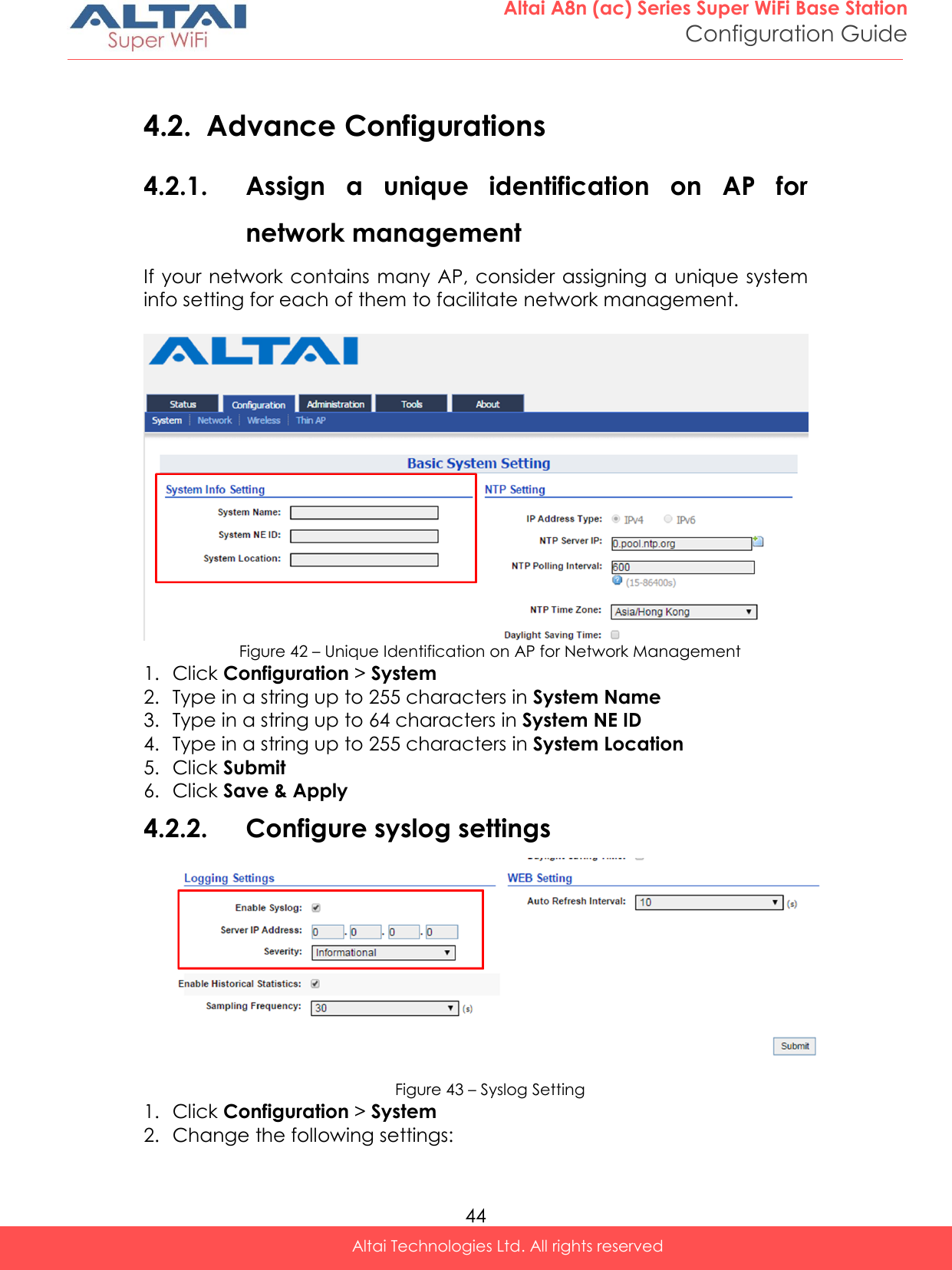  44 Altai A8n (ac) Series Super WiFi Base Station Configuration Guide Altai Technologies Ltd. All rights reserved   4.2. Advance Configurations 4.2.1. Assign  a  unique  identification  on  AP  for network management If your network contains many AP, consider assigning a unique system info setting for each of them to facilitate network management.    Figure 42 – Unique Identification on AP for Network Management 1. Click Configuration &gt; System  2. Type in a string up to 255 characters in System Name 3. Type in a string up to 64 characters in System NE ID 4. Type in a string up to 255 characters in System Location 5. Click Submit 6. Click Save &amp; Apply 4.2.2. Configure syslog settings  Figure 43 – Syslog Setting 1. Click Configuration &gt; System  2. Change the following settings: 