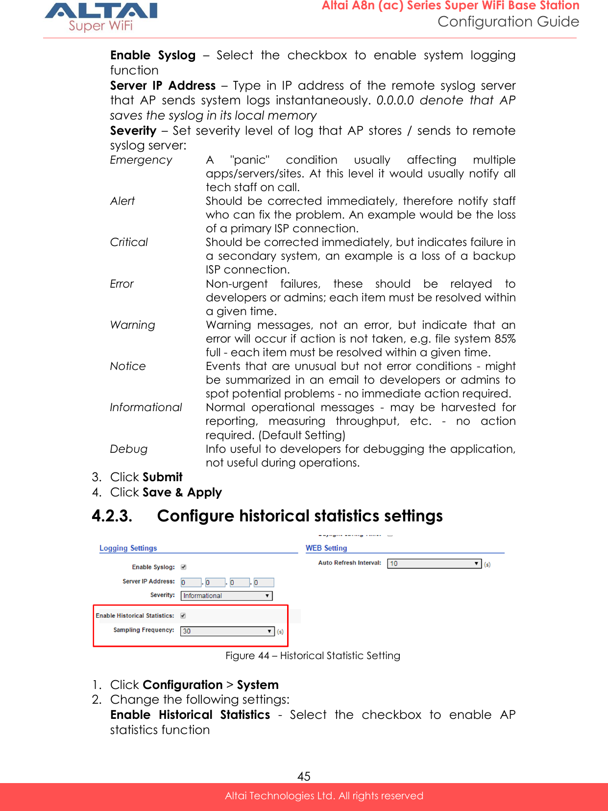  45 Altai A8n (ac) Series Super WiFi Base Station Configuration Guide Altai Technologies Ltd. All rights reserved  Enable  Syslog –  Select  the  checkbox  to  enable  system  logging function Server  IP  Address  –  Type  in  IP  address  of  the  remote  syslog  server that  AP  sends  system  logs  instantaneously.  0.0.0.0  denote  that  AP saves the syslog in its local memory Severity –  Set  severity level  of log  that AP  stores /  sends  to  remote syslog server: Emergency A  &quot;panic&quot;  condition  usually  affecting  multiple apps/servers/sites.  At  this  level  it  would  usually  notify  all tech staff on call. Alert Should  be  corrected  immediately,  therefore  notify  staff who can fix the problem. An example would be the loss of a primary ISP connection. Critical Should be corrected immediately, but indicates failure in a  secondary  system,  an  example  is  a  loss  of  a  backup ISP connection. Error Non-urgent  failures,  these  should  be  relayed  to developers or admins; each item must be resolved within a given time. Warning Warning  messages,  not  an  error,  but  indicate  that  an error will occur if action is not taken, e.g. file system 85% full - each item must be resolved within a given time. Notice Events  that are  unusual but  not  error conditions  -  might be  summarized  in  an  email  to  developers  or  admins  to spot potential problems - no immediate action required. Informational Normal  operational  messages  -  may  be  harvested  for reporting,  measuring  throughput,  etc.  -  no  action required. (Default Setting) Debug Info useful to developers for debugging the application, not useful during operations. 3. Click Submit 4. Click Save &amp; Apply 4.2.3. Configure historical statistics settings  Figure 44 – Historical Statistic Setting  1. Click Configuration &gt; System  2. Change the following settings: Enable  Historical  Statistics  -  Select  the  checkbox  to  enable  AP statistics function 