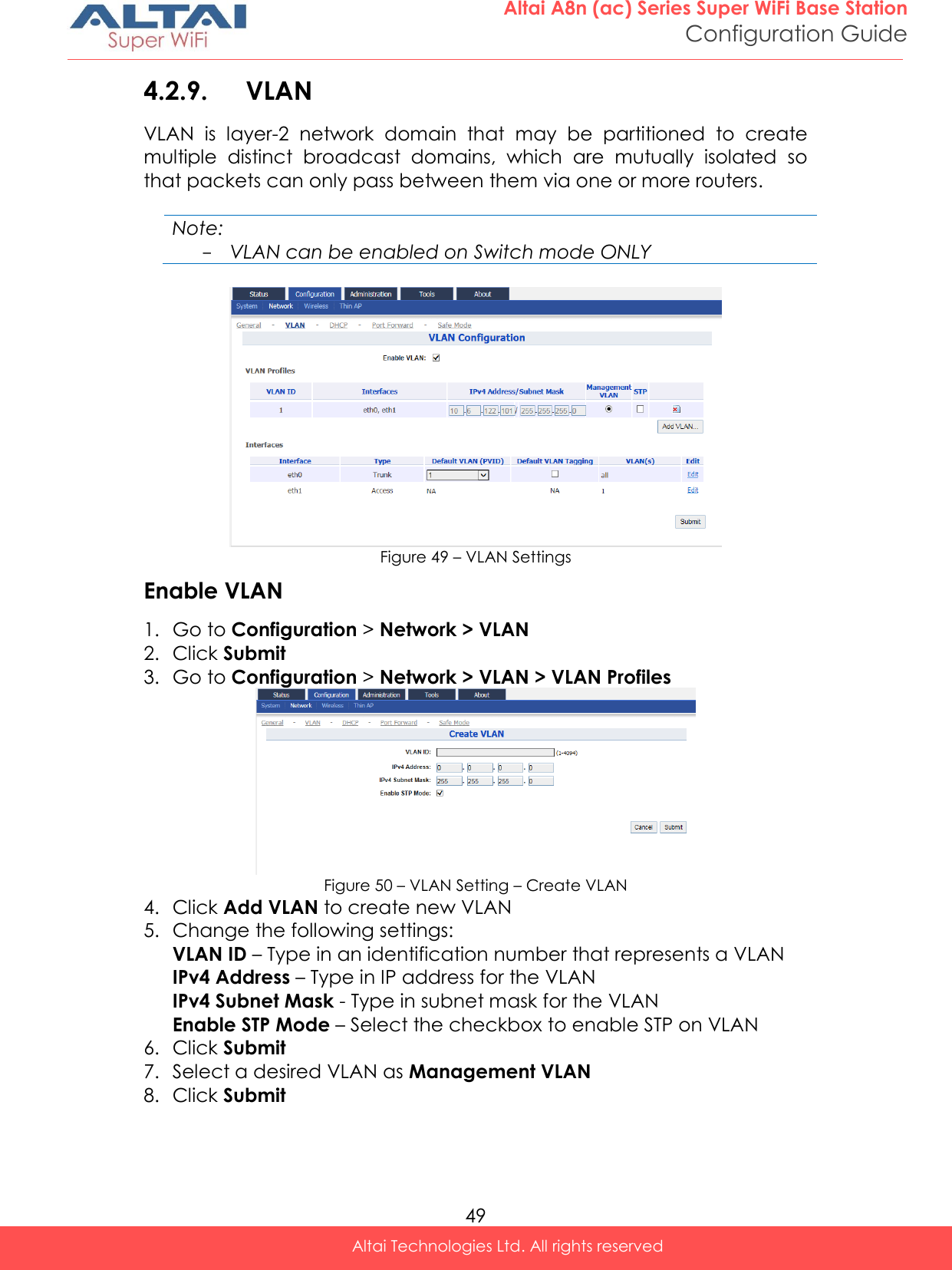  49 Altai A8n (ac) Series Super WiFi Base Station Configuration Guide Altai Technologies Ltd. All rights reserved  4.2.9. VLAN VLAN  is  layer-2  network  domain  that  may  be  partitioned  to  create multiple  distinct  broadcast  domains,  which  are  mutually  isolated  so that packets can only pass between them via one or more routers.  Note: - VLAN can be enabled on Switch mode ONLY   Figure 49 – VLAN Settings Enable VLAN 1. Go to Configuration &gt; Network &gt; VLAN 2. Click Submit 3. Go to Configuration &gt; Network &gt; VLAN &gt; VLAN Profiles  Figure 50 – VLAN Setting – Create VLAN 4. Click Add VLAN to create new VLAN 5. Change the following settings: VLAN ID – Type in an identification number that represents a VLAN IPv4 Address – Type in IP address for the VLAN IPv4 Subnet Mask - Type in subnet mask for the VLAN Enable STP Mode – Select the checkbox to enable STP on VLAN 6. Click Submit 7. Select a desired VLAN as Management VLAN 8. Click Submit 