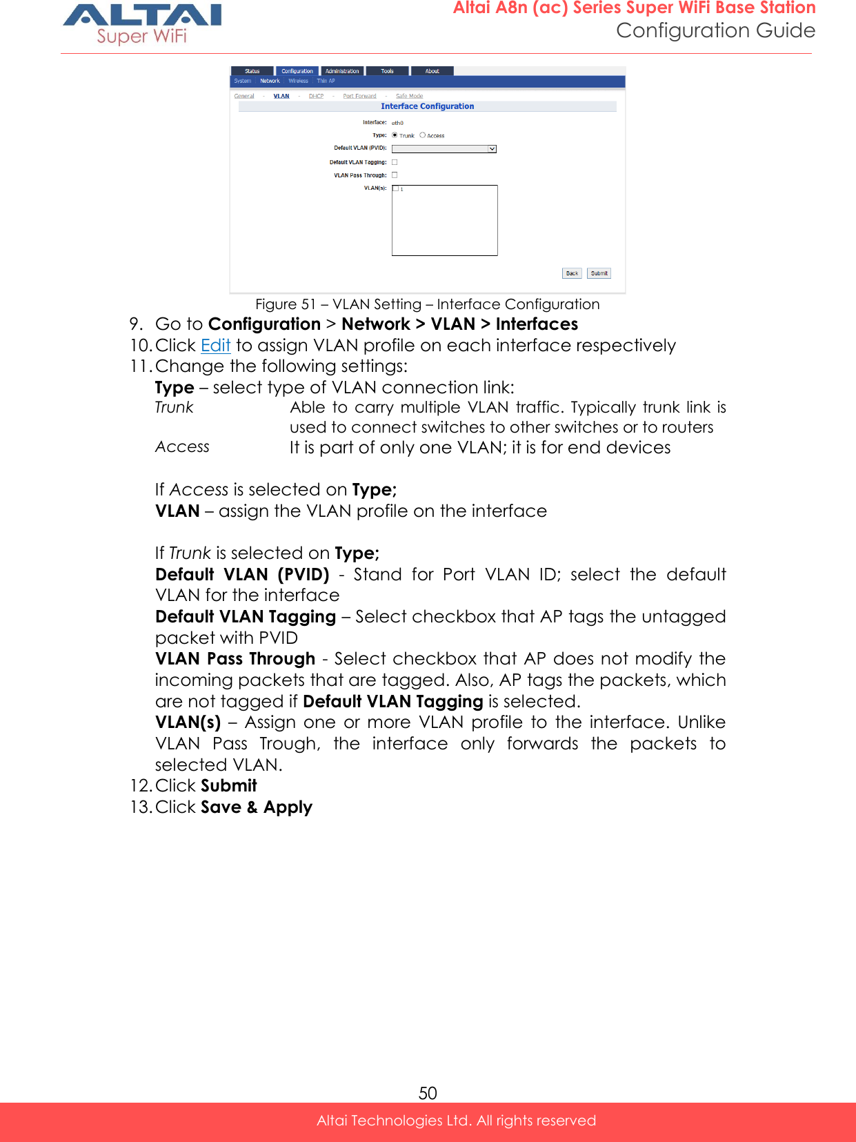  50 Altai A8n (ac) Series Super WiFi Base Station Configuration Guide Altai Technologies Ltd. All rights reserved   Figure 51 – VLAN Setting – Interface Configuration 9. Go to Configuration &gt; Network &gt; VLAN &gt; Interfaces 10. Click Edit to assign VLAN profile on each interface respectively 11. Change the following settings: Type – select type of VLAN connection link: Trunk Able  to  carry  multiple  VLAN  traffic.  Typically  trunk  link  is used to connect switches to other switches or to routers Access It is part of only one VLAN; it is for end devices  If Access is selected on Type; VLAN – assign the VLAN profile on the interface  If Trunk is selected on Type; Default  VLAN  (PVID)  -  Stand  for  Port  VLAN  ID;  select  the  default VLAN for the interface Default VLAN Tagging – Select checkbox that AP tags the untagged packet with PVID VLAN Pass Through  - Select checkbox that AP does not modify the incoming packets that are tagged. Also, AP tags the packets, which are not tagged if Default VLAN Tagging is selected.  VLAN(s)  –  Assign  one  or  more  VLAN  profile  to  the  interface.  Unlike VLAN  Pass  Trough,  the  interface  only  forwards  the  packets  to selected VLAN. 12. Click Submit 13. Click Save &amp; Apply   