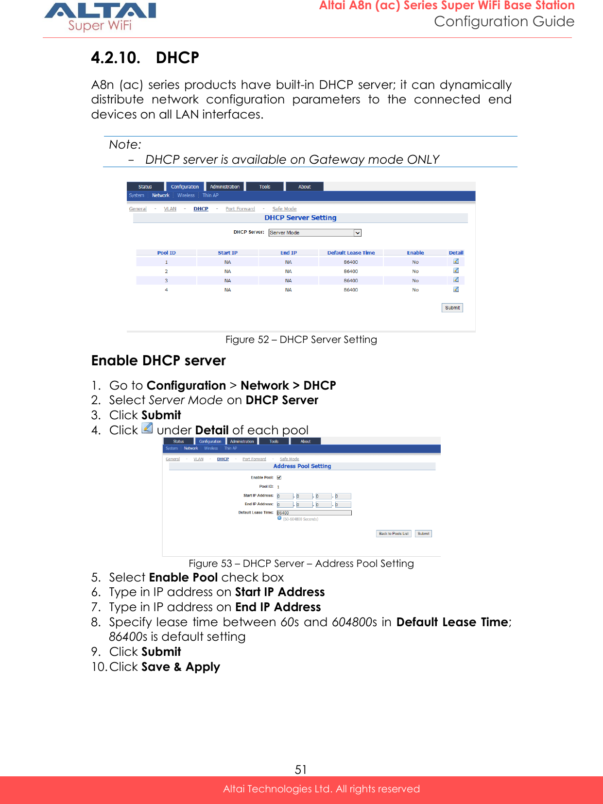  51 Altai A8n (ac) Series Super WiFi Base Station Configuration Guide Altai Technologies Ltd. All rights reserved  4.2.10. DHCP A8n (ac) series products have built-in DHCP server; it can dynamically distribute  network  configuration  parameters  to  the  connected  end devices on all LAN interfaces.  Note: - DHCP server is available on Gateway mode ONLY   Figure 52 – DHCP Server Setting Enable DHCP server 1. Go to Configuration &gt; Network &gt; DHCP 2. Select Server Mode on DHCP Server  3. Click Submit 4. Click   under Detail of each pool  Figure 53 – DHCP Server – Address Pool Setting 5. Select Enable Pool check box 6. Type in IP address on Start IP Address 7. Type in IP address on End IP Address 8. Specify lease  time between 60s and 604800s  in Default Lease Time; 86400s is default setting 9. Click Submit 10. Click Save &amp; Apply  