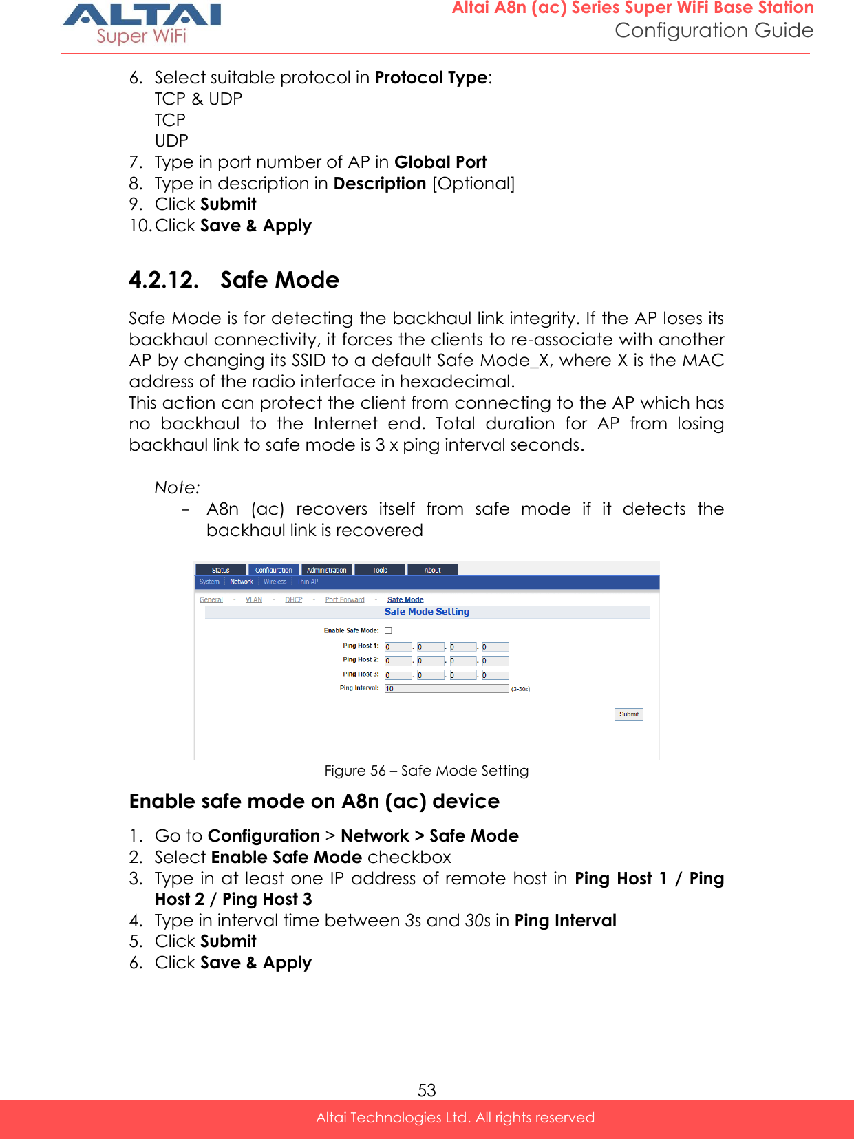  53 Altai A8n (ac) Series Super WiFi Base Station Configuration Guide Altai Technologies Ltd. All rights reserved  6. Select suitable protocol in Protocol Type: TCP &amp; UDP TCP UDP 7. Type in port number of AP in Global Port 8. Type in description in Description [Optional] 9. Click Submit 10. Click Save &amp; Apply  4.2.12. Safe Mode Safe Mode is for detecting the backhaul link integrity. If the AP loses its backhaul connectivity, it forces the clients to re-associate with another AP by changing its SSID to a default Safe Mode_X, where X is the MAC address of the radio interface in hexadecimal. This action can protect the client from connecting to the AP which has no  backhaul  to  the  Internet  end.  Total  duration  for  AP  from  losing backhaul link to safe mode is 3 x ping interval seconds.  Note: - A8n  (ac)  recovers  itself  from  safe  mode  if  it  detects  the backhaul link is recovered   Figure 56 – Safe Mode Setting Enable safe mode on A8n (ac) device 1. Go to Configuration &gt; Network &gt; Safe Mode 2. Select Enable Safe Mode checkbox 3. Type in  at least one  IP address  of remote host in  Ping Host 1 / Ping Host 2 / Ping Host 3 4. Type in interval time between 3s and 30s in Ping Interval 5. Click Submit 6. Click Save &amp; Apply  