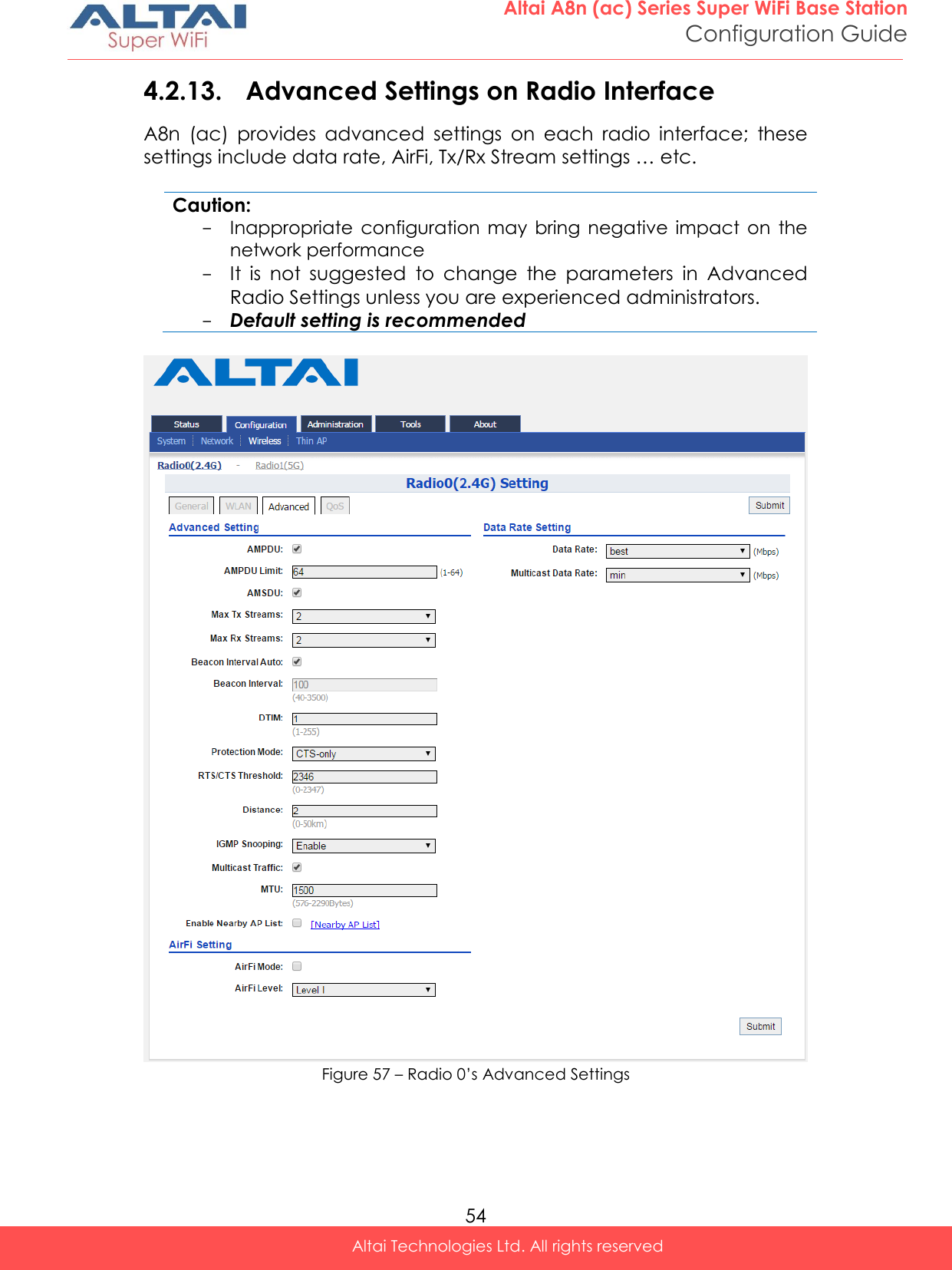  54 Altai A8n (ac) Series Super WiFi Base Station Configuration Guide Altai Technologies Ltd. All rights reserved  4.2.13. Advanced Settings on Radio Interface A8n  (ac)  provides  advanced  settings  on  each  radio  interface;  these settings include data rate, AirFi, Tx/Rx Stream settings … etc.  Caution: - Inappropriate  configuration  may  bring  negative  impact  on  the network performance - It  is  not  suggested  to  change  the  parameters  in  Advanced Radio Settings unless you are experienced administrators. - Default setting is recommended   Figure 57 – Radio 0’s Advanced Settings 