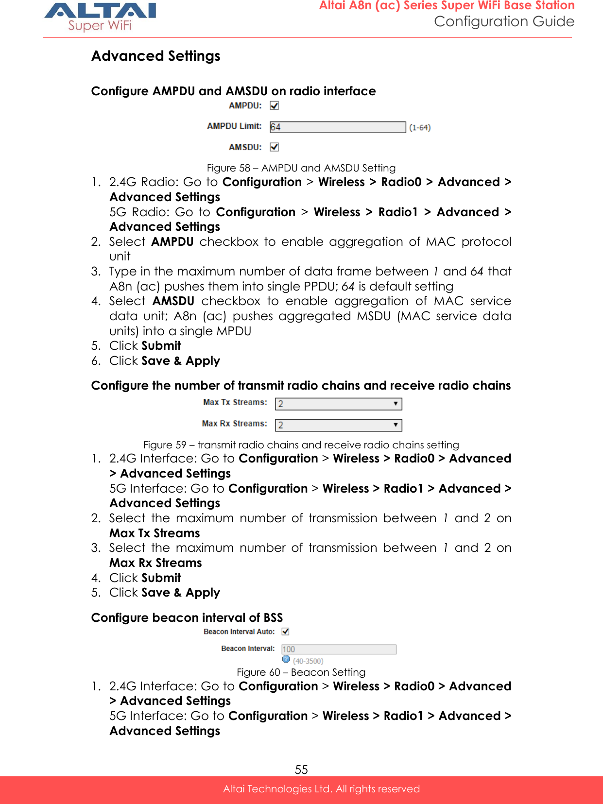  55 Altai A8n (ac) Series Super WiFi Base Station Configuration Guide Altai Technologies Ltd. All rights reserved  Advanced Settings Configure AMPDU and AMSDU on radio interface  Figure 58 – AMPDU and AMSDU Setting 1. 2.4G Radio: Go to Configuration &gt; Wireless &gt; Radio0 &gt; Advanced &gt; Advanced Settings 5G  Radio:  Go  to  Configuration &gt;  Wireless  &gt;  Radio1  &gt;  Advanced  &gt; Advanced Settings 2. Select  AMPDU  checkbox  to  enable  aggregation  of  MAC  protocol unit 3. Type in the maximum number of data frame between 1 and 64 that A8n (ac) pushes them into single PPDU; 64 is default setting 4. Select  AMSDU  checkbox  to  enable  aggregation  of  MAC  service data  unit;  A8n  (ac)  pushes  aggregated  MSDU  (MAC  service  data units) into a single MPDU 5. Click Submit 6. Click Save &amp; Apply Configure the number of transmit radio chains and receive radio chains   Figure 59 – transmit radio chains and receive radio chains setting  1. 2.4G Interface: Go to Configuration &gt; Wireless &gt; Radio0 &gt; Advanced &gt; Advanced Settings 5G Interface: Go to Configuration &gt; Wireless &gt; Radio1 &gt; Advanced &gt; Advanced Settings 2. Select  the  maximum  number  of  transmission  between  1  and  2  on Max Tx Streams 3. Select  the  maximum  number  of  transmission  between  1  and  2 on Max Rx Streams 4. Click Submit 5. Click Save &amp; Apply Configure beacon interval of BSS  Figure 60 – Beacon Setting 1. 2.4G Interface: Go to Configuration &gt; Wireless &gt; Radio0 &gt; Advanced &gt; Advanced Settings 5G Interface: Go to Configuration &gt; Wireless &gt; Radio1 &gt; Advanced &gt; Advanced Settings 