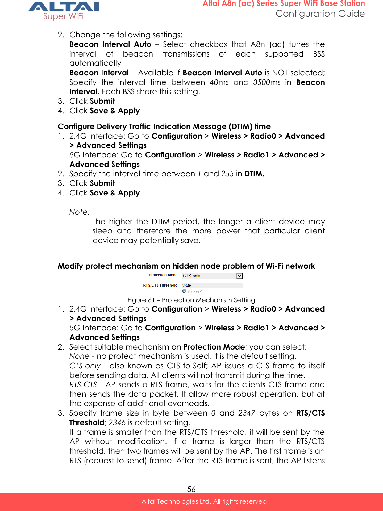  56 Altai A8n (ac) Series Super WiFi Base Station Configuration Guide Altai Technologies Ltd. All rights reserved  2. Change the following settings: Beacon  Interval  Auto –  Select  checkbox  that  A8n  (ac)  tunes  the interval  of  beacon  transmissions  of  each  supported  BSS automatically Beacon Interval – Available if Beacon Interval Auto is NOT selected; Specify  the  interval  time  between  40ms  and  3500ms  in  Beacon Interval. Each BSS share this setting. 3. Click Submit 4. Click Save &amp; Apply Configure Delivery Traffic Indication Message (DTIM) time 1. 2.4G Interface: Go to Configuration &gt; Wireless &gt; Radio0 &gt; Advanced &gt; Advanced Settings 5G Interface: Go to Configuration &gt; Wireless &gt; Radio1 &gt; Advanced &gt; Advanced Settings 2. Specify the interval time between 1 and 255 in DTIM. 3. Click Submit 4. Click Save &amp; Apply  Note: - The  higher  the  DTIM  period,  the  longer  a  client  device  may sleep  and  therefore  the  more  power  that  particular  client device may potentially save.  Modify protect mechanism on hidden node problem of Wi-Fi network  Figure 61 – Protection Mechanism Setting 1. 2.4G Interface: Go to Configuration &gt; Wireless &gt; Radio0 &gt; Advanced &gt; Advanced Settings 5G Interface: Go to Configuration &gt; Wireless &gt; Radio1 &gt; Advanced &gt; Advanced Settings 2. Select suitable mechanism on Protection Mode; you can select: None - no protect mechanism is used. It is the default setting. CTS-only  -  also  known  as  CTS-to-Self;  AP  issues  a  CTS  frame  to  itself before sending data. All clients will not transmit during the time.  RTS-CTS - AP sends a RTS frame, waits for the clients CTS frame and then sends the data packet. It allow more robust operation, but at the expense of additional overheads. 3. Specify  frame  size  in  byte  between  0  and  2347 bytes on  RTS/CTS Threshold; 2346 is default setting. If a frame is smaller than the RTS/CTS threshold, it will be sent by the AP  without  modification.  If  a  frame  is  larger  than  the  RTS/CTS threshold, then two frames will be sent by the AP. The first frame is an RTS (request to send) frame. After the RTS frame is sent, the AP listens 