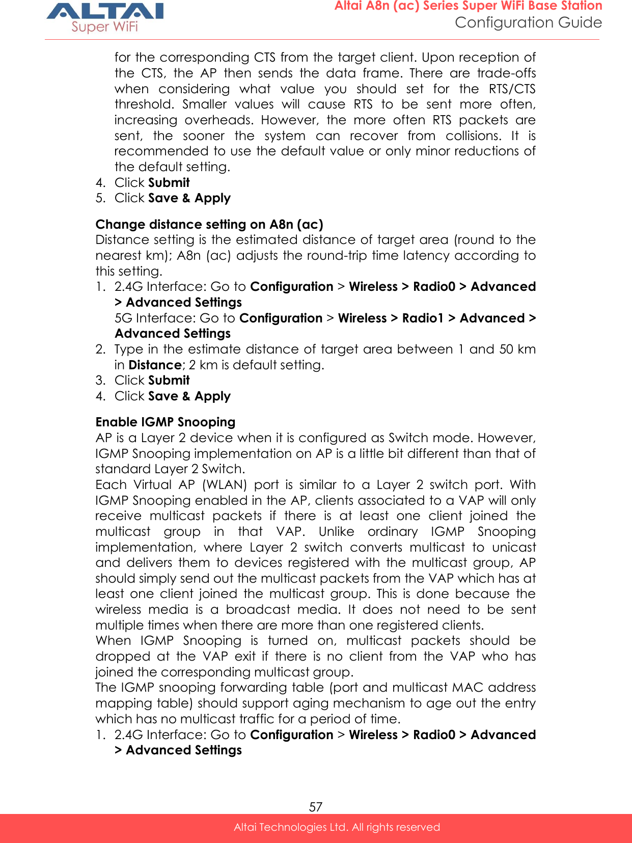  57 Altai A8n (ac) Series Super WiFi Base Station Configuration Guide Altai Technologies Ltd. All rights reserved  for the corresponding CTS from the target client. Upon reception of the  CTS,  the  AP  then  sends  the  data  frame.  There  are  trade-offs when  considering  what  value  you  should  set  for  the  RTS/CTS threshold.  Smaller  values  will  cause  RTS  to  be  sent  more  often, increasing  overheads.  However,  the  more  often  RTS  packets  are sent,  the  sooner  the  system  can  recover  from  collisions.  It  is recommended to use the default value or only minor reductions of the default setting. 4. Click Submit 5. Click Save &amp; Apply Change distance setting on A8n (ac) Distance setting is the estimated distance of target area (round to the nearest km); A8n (ac) adjusts the round-trip time latency according to this setting. 1. 2.4G Interface: Go to Configuration &gt; Wireless &gt; Radio0 &gt; Advanced &gt; Advanced Settings 5G Interface: Go to Configuration &gt; Wireless &gt; Radio1 &gt; Advanced &gt; Advanced Settings 2. Type in the estimate distance of target area between 1 and 50 km in Distance; 2 km is default setting. 3. Click Submit 4. Click Save &amp; Apply Enable IGMP Snooping AP is a Layer 2 device when it is configured as Switch mode. However, IGMP Snooping implementation on AP is a little bit different than that of standard Layer 2 Switch.  Each  Virtual  AP  (WLAN)  port  is  similar  to  a  Layer  2  switch  port.  With IGMP Snooping enabled in the AP, clients associated to a VAP will only receive  multicast  packets  if  there  is  at  least  one  client  joined  the multicast  group  in  that  VAP.  Unlike  ordinary  IGMP  Snooping implementation,  where  Layer  2  switch  converts  multicast  to  unicast and  delivers  them  to  devices  registered  with  the  multicast  group,  AP should simply send out the multicast packets from the VAP which has at least  one  client  joined  the  multicast  group.  This  is  done  because  the wireless  media  is  a  broadcast  media.  It  does  not  need  to  be  sent multiple times when there are more than one registered clients. When  IGMP  Snooping  is  turned  on,  multicast  packets  should  be dropped  at  the  VAP  exit  if  there  is  no  client  from  the  VAP  who  has joined the corresponding multicast group. The IGMP snooping forwarding table (port and multicast MAC address mapping table) should support aging mechanism to age out the entry which has no multicast traffic for a period of time. 1. 2.4G Interface: Go to Configuration &gt; Wireless &gt; Radio0 &gt; Advanced &gt; Advanced Settings 