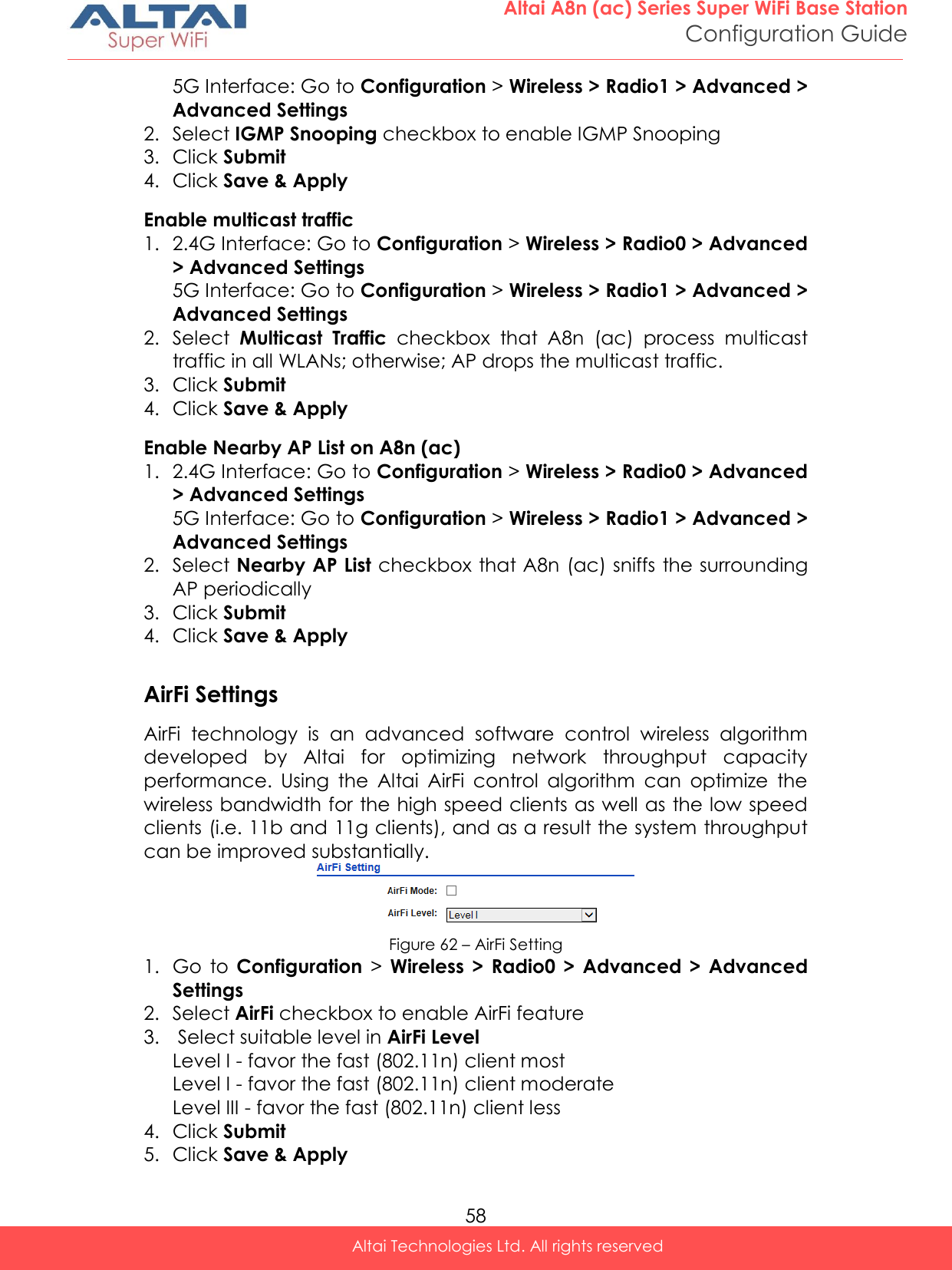  58 Altai A8n (ac) Series Super WiFi Base Station Configuration Guide Altai Technologies Ltd. All rights reserved  5G Interface: Go to Configuration &gt; Wireless &gt; Radio1 &gt; Advanced &gt; Advanced Settings 2. Select IGMP Snooping checkbox to enable IGMP Snooping 3. Click Submit 4. Click Save &amp; Apply Enable multicast traffic 1. 2.4G Interface: Go to Configuration &gt; Wireless &gt; Radio0 &gt; Advanced &gt; Advanced Settings 5G Interface: Go to Configuration &gt; Wireless &gt; Radio1 &gt; Advanced &gt; Advanced Settings 2. Select  Multicast  Traffic  checkbox  that  A8n  (ac)  process  multicast traffic in all WLANs; otherwise; AP drops the multicast traffic. 3. Click Submit 4. Click Save &amp; Apply Enable Nearby AP List on A8n (ac) 1. 2.4G Interface: Go to Configuration &gt; Wireless &gt; Radio0 &gt; Advanced &gt; Advanced Settings 5G Interface: Go to Configuration &gt; Wireless &gt; Radio1 &gt; Advanced &gt; Advanced Settings 2. Select Nearby AP List checkbox that A8n (ac) sniffs the surrounding AP periodically  3. Click Submit 4. Click Save &amp; Apply  AirFi Settings AirFi  technology  is  an  advanced  software  control  wireless  algorithm developed  by  Altai  for  optimizing  network  throughput  capacity performance.  Using  the  Altai  AirFi  control  algorithm  can  optimize  the wireless bandwidth for the high speed clients as well as the low speed clients (i.e. 11b and 11g clients), and as a result the system throughput can be improved substantially.  Figure 62 – AirFi Setting 1. Go  to  Configuration &gt;  Wireless  &gt;  Radio0  &gt;  Advanced  &gt;  Advanced Settings 2. Select AirFi checkbox to enable AirFi feature 3.  Select suitable level in AirFi Level Level I - favor the fast (802.11n) client most Level I - favor the fast (802.11n) client moderate Level III - favor the fast (802.11n) client less 4. Click Submit 5. Click Save &amp; Apply 