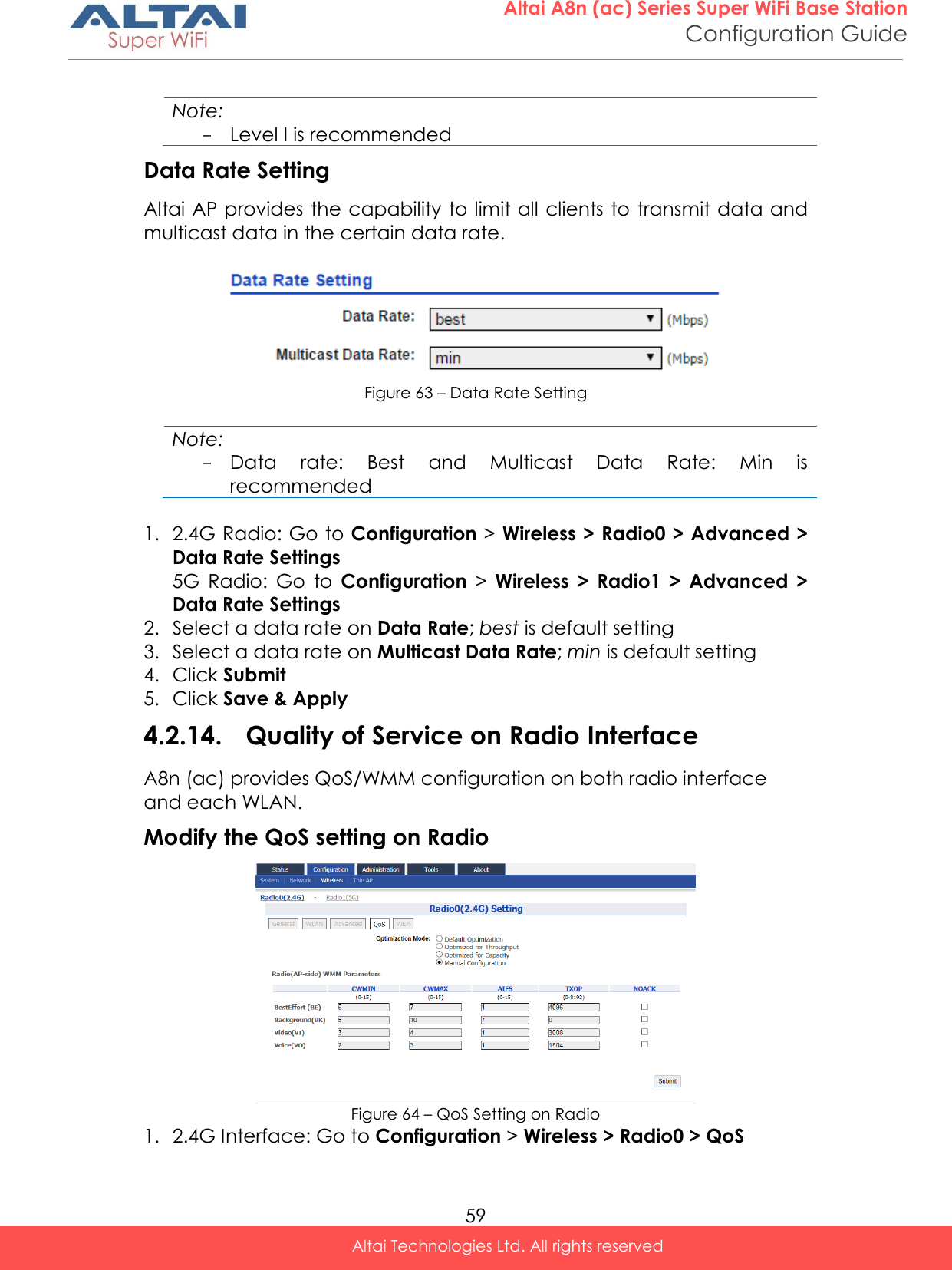  59 Altai A8n (ac) Series Super WiFi Base Station Configuration Guide Altai Technologies Ltd. All rights reserved   Note: - Level I is recommended Data Rate Setting Altai AP provides the capability to limit all clients to transmit data and multicast data in the certain data rate.    Figure 63 – Data Rate Setting  Note: - Data  rate:  Best  and  Multicast  Data  Rate:  Min  is recommended  1. 2.4G Radio: Go to Configuration &gt; Wireless &gt; Radio0 &gt; Advanced &gt; Data Rate Settings 5G  Radio:  Go  to  Configuration &gt;  Wireless  &gt;  Radio1  &gt;  Advanced  &gt; Data Rate Settings 2. Select a data rate on Data Rate; best is default setting 3. Select a data rate on Multicast Data Rate; min is default setting 4. Click Submit 5. Click Save &amp; Apply 4.2.14. Quality of Service on Radio Interface A8n (ac) provides QoS/WMM configuration on both radio interface and each WLAN. Modify the QoS setting on Radio  Figure 64 – QoS Setting on Radio 1. 2.4G Interface: Go to Configuration &gt; Wireless &gt; Radio0 &gt; QoS 