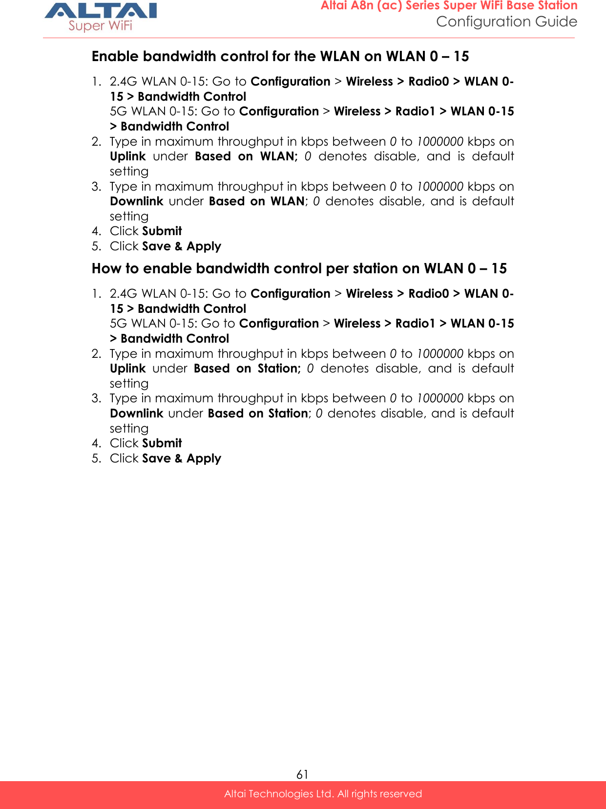  61 Altai A8n (ac) Series Super WiFi Base Station Configuration Guide Altai Technologies Ltd. All rights reserved  Enable bandwidth control for the WLAN on WLAN 0 – 15 1. 2.4G WLAN 0-15: Go to Configuration &gt; Wireless &gt; Radio0 &gt; WLAN 0-15 &gt; Bandwidth Control 5G WLAN 0-15: Go to Configuration &gt; Wireless &gt; Radio1 &gt; WLAN 0-15 &gt; Bandwidth Control 2. Type in maximum throughput in kbps between 0 to 1000000 kbps on Uplink  under  Based  on  WLAN;  0  denotes  disable,  and  is  default setting 3. Type in maximum throughput in kbps between 0 to 1000000 kbps on Downlink  under  Based  on  WLAN; 0 denotes  disable,  and  is  default setting 4. Click Submit 5. Click Save &amp; Apply How to enable bandwidth control per station on WLAN 0 – 15 1. 2.4G WLAN 0-15: Go to Configuration &gt; Wireless &gt; Radio0 &gt; WLAN 0-15 &gt; Bandwidth Control 5G WLAN 0-15: Go to Configuration &gt; Wireless &gt; Radio1 &gt; WLAN 0-15 &gt; Bandwidth Control 2. Type in maximum throughput in kbps between 0 to 1000000 kbps on Uplink  under  Based  on  Station;  0  denotes  disable,  and  is  default setting 3. Type in maximum throughput in kbps between 0 to 1000000 kbps on Downlink under  Based on Station; 0 denotes disable, and  is default setting 4. Click Submit 5. Click Save &amp; Apply   