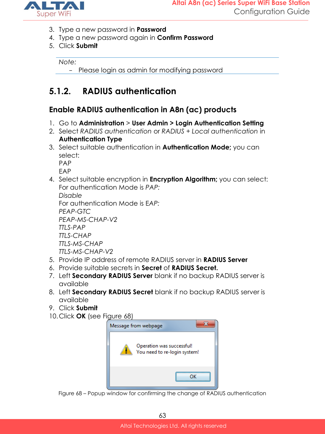  63 Altai A8n (ac) Series Super WiFi Base Station Configuration Guide Altai Technologies Ltd. All rights reserved  3. Type a new password in Password 4. Type a new password again in Confirm Password 5. Click Submit  Note: - Please login as admin for modifying password  5.1.2. RADIUS authentication Enable RADIUS authentication in A8n (ac) products 1. Go to Administration &gt; User Admin &gt; Login Authentication Setting 2. Select RADIUS authentication or RADIUS + Local authentication in Authentication Type 3. Select suitable authentication in Authentication Mode; you can select: PAP EAP 4. Select suitable encryption in Encryption Algorithm; you can select: For authentication Mode is PAP: Disable For authentication Mode is EAP: PEAP-GTC PEAP-MS-CHAP-V2 TTLS-PAP TTLS-CHAP TTLS-MS-CHAP TTLS-MS-CHAP-V2 5. Provide IP address of remote RADIUS server in RADIUS Server 6. Provide suitable secrets in Secret of RADIUS Secret. 7. Left Secondary RADIUS Server blank if no backup RADIUS server is available 8. Left Secondary RADIUS Secret blank if no backup RADIUS server is available 9. Click Submit 10. Click OK (see Figure 68)  Figure 68 – Popup window for confirming the change of RADIUS authentication 