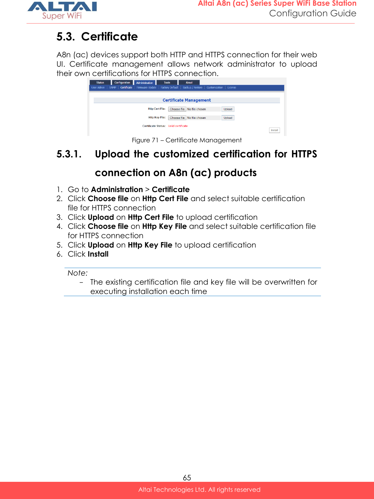  65 Altai A8n (ac) Series Super WiFi Base Station Configuration Guide Altai Technologies Ltd. All rights reserved  5.3. Certificate A8n (ac) devices support both HTTP and HTTPS connection for their web UI.  Certificate  management  allows  network  administrator  to  upload their own certifications for HTTPS connection.  Figure 71 – Certificate Management 5.3.1. Upload the  customized certification  for  HTTPS connection on A8n (ac) products 1. Go to Administration &gt; Certificate 2. Click Choose file on Http Cert File and select suitable certification file for HTTPS connection 3. Click Upload on Http Cert File to upload certification 4. Click Choose file on Http Key File and select suitable certification file for HTTPS connection 5. Click Upload on Http Key File to upload certification 6. Click Install  Note: - The existing certification file and key file will be overwritten for executing installation each time    