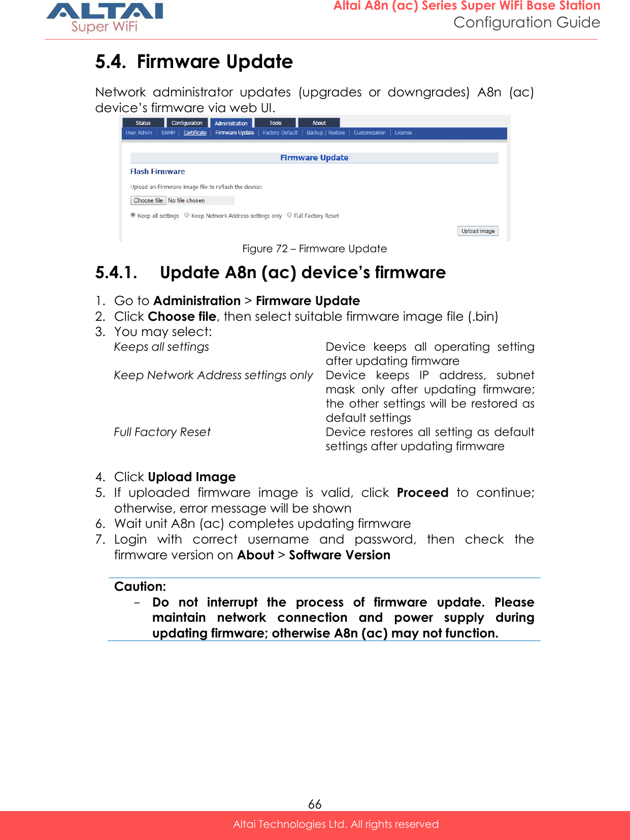  66 Altai A8n (ac) Series Super WiFi Base Station Configuration Guide Altai Technologies Ltd. All rights reserved  5.4. Firmware Update Network  administrator  updates  (upgrades  or  downgrades)  A8n  (ac) device’s firmware via web UI.  Figure 72 – Firmware Update 5.4.1. Update A8n (ac) device’s firmware 1. Go to Administration &gt; Firmware Update 2. Click Choose file, then select suitable firmware image file (.bin) 3. You may select: Keeps all settings Device  keeps  all  operating  setting after updating firmware  Keep Network Address settings only Device  keeps  IP  address,  subnet mask  only  after  updating  firmware; the  other settings will  be restored as default settings Full Factory Reset Device restores  all  setting  as default settings after updating firmware  4. Click Upload Image 5. If  uploaded  firmware  image  is  valid,  click  Proceed  to  continue; otherwise, error message will be shown 6. Wait unit A8n (ac) completes updating firmware 7. Login  with  correct  username  and  password,  then  check  the firmware version on About &gt; Software Version  Caution: - Do  not  interrupt  the  process  of  firmware  update.  Please maintain  network  connection  and  power  supply  during updating firmware; otherwise A8n (ac) may not function.    