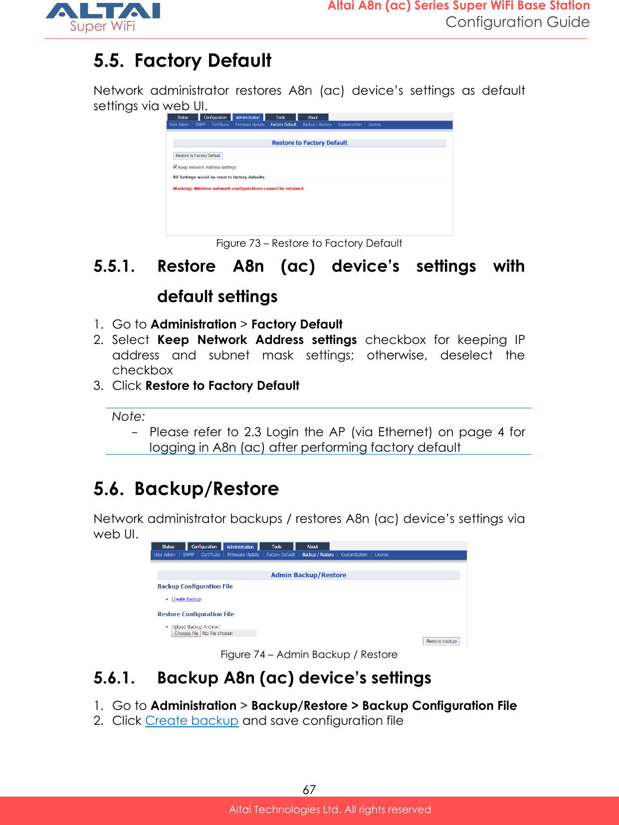  67 Altai A8n (ac) Series Super WiFi Base Station Configuration Guide Altai Technologies Ltd. All rights reserved  5.5. Factory Default Network  administrator  restores  A8n  (ac)  device’s  settings  as  default settings via web UI.  Figure 73 – Restore to Factory Default 5.5.1. Restore  A8n  (ac)  device’s  settings  with default settings 1. Go to Administration &gt; Factory Default 2. Select  Keep  Network  Address  settings  checkbox  for  keeping  IP address  and  subnet  mask  settings;  otherwise,  deselect  the checkbox 3. Click Restore to Factory Default  Note: - Please  refer  to  2.3 Login  the AP  (via Ethernet)  on  page  4  for logging in A8n (ac) after performing factory default  5.6. Backup/Restore Network administrator backups / restores A8n (ac) device’s settings via web UI.  Figure 74 – Admin Backup / Restore 5.6.1. Backup A8n (ac) device’s settings 1. Go to Administration &gt; Backup/Restore &gt; Backup Configuration File 2. Click Create backup and save configuration file  