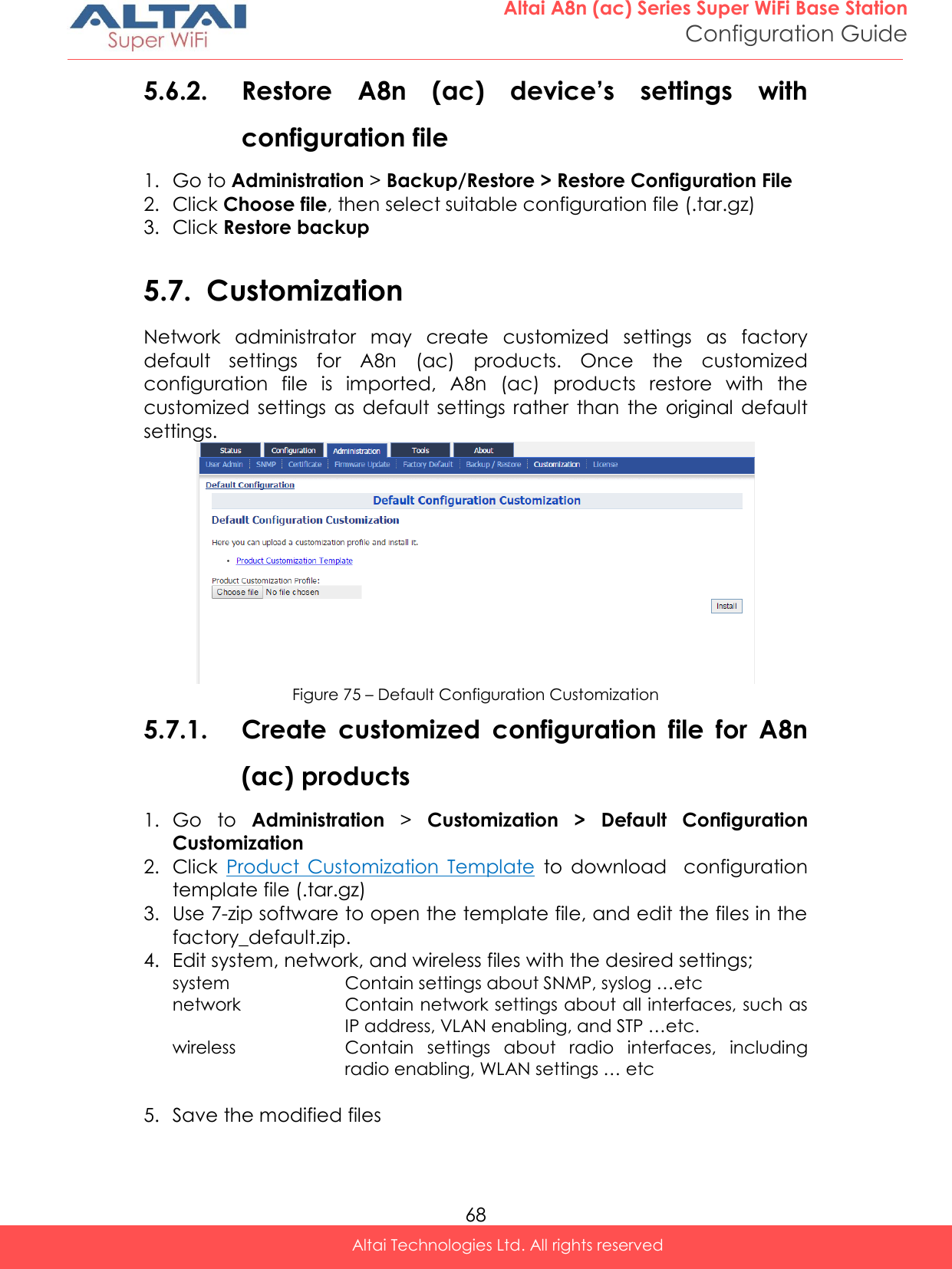  68 Altai A8n (ac) Series Super WiFi Base Station Configuration Guide Altai Technologies Ltd. All rights reserved  5.6.2. Restore  A8n  (ac)  device’s  settings  with configuration file 1. Go to Administration &gt; Backup/Restore &gt; Restore Configuration File 2. Click Choose file, then select suitable configuration file (.tar.gz) 3. Click Restore backup  5.7. Customization Network  administrator  may  create  customized  settings  as  factory default  settings  for  A8n  (ac)  products.  Once  the  customized configuration  file  is  imported,  A8n  (ac)  products  restore  with  the customized  settings  as  default  settings rather  than  the original  default settings.  Figure 75 – Default Configuration Customization 5.7.1. Create  customized  configuration  file  for  A8n (ac) products 1. Go  to  Administration &gt;  Customization  &gt;  Default  Configuration Customization 2. Click  Product  Customization  Template  to  download    configuration template file (.tar.gz) 3. Use 7-zip software to open the template file, and edit the files in the factory_default.zip. 4. Edit system, network, and wireless files with the desired settings; system Contain settings about SNMP, syslog …etc network Contain network settings about all interfaces, such as IP address, VLAN enabling, and STP …etc. wireless Contain  settings  about  radio  interfaces,  including radio enabling, WLAN settings … etc  5. Save the modified files 