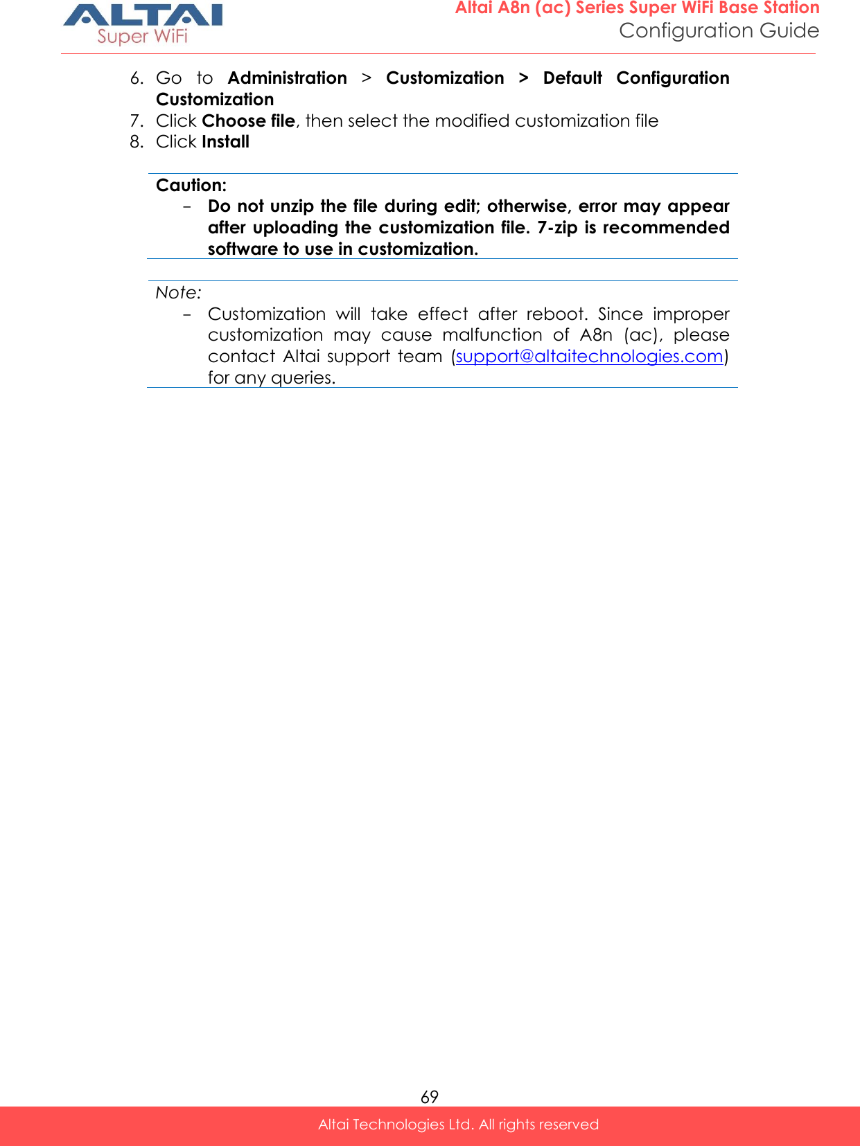  69 Altai A8n (ac) Series Super WiFi Base Station Configuration Guide Altai Technologies Ltd. All rights reserved  6. Go  to  Administration &gt;  Customization  &gt;  Default  Configuration Customization  7. Click Choose file, then select the modified customization file 8. Click Install  Caution: - Do not unzip the file during edit; otherwise, error may appear after uploading  the customization  file. 7-zip is  recommended software to use in customization.  Note: - Customization  will  take  effect  after  reboot.  Since  improper customization  may  cause  malfunction  of  A8n  (ac),  please contact  Altai  support  team  (support@altaitechnologies.com) for any queries.      