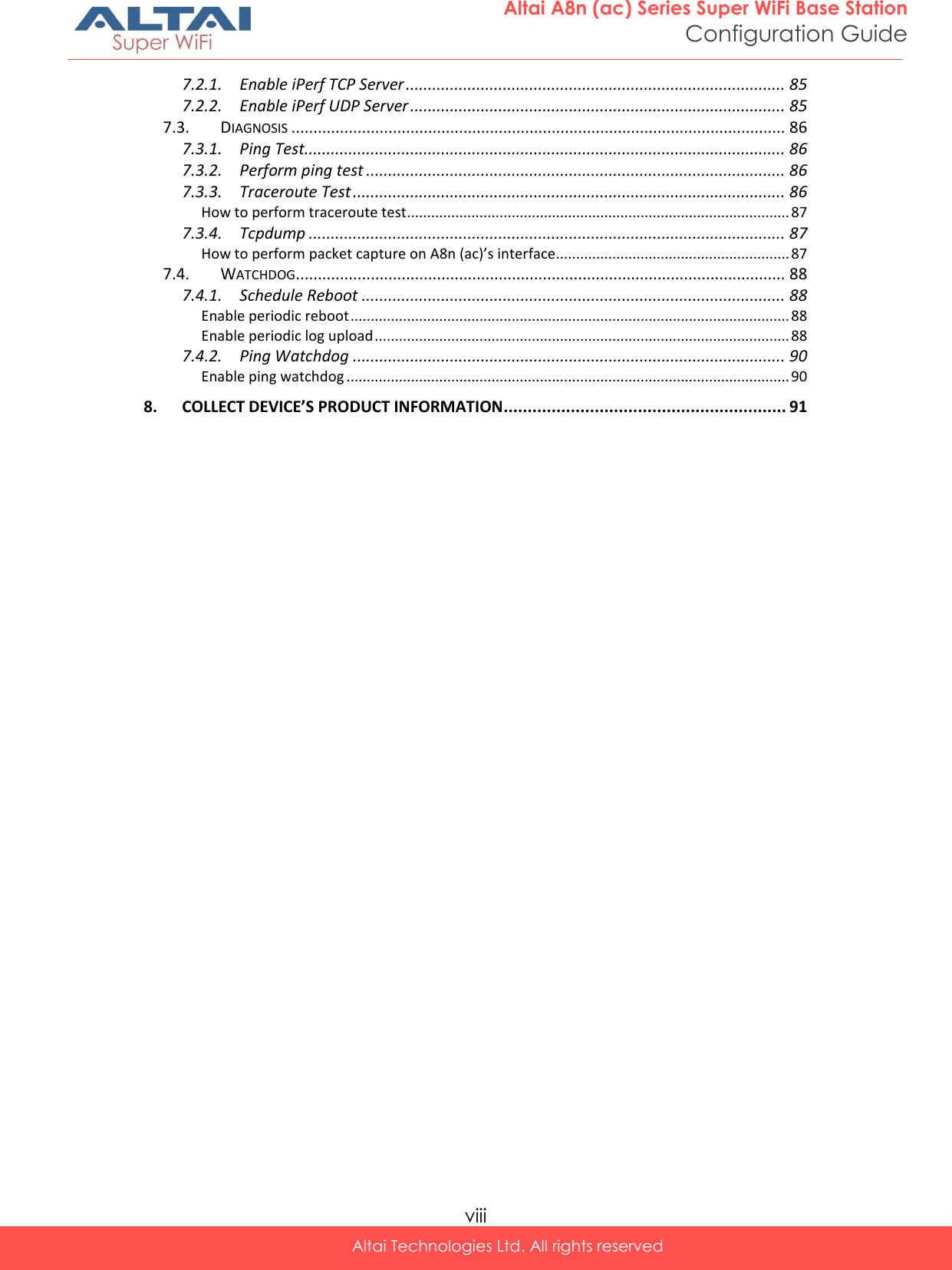  viii Altai Technologies Ltd. All rights reserved  Altai A8n (ac) Series Super WiFi Base Station Configuration Guide 7.2.1. Enable iPerf TCP Server ...................................................................................... 85 7.2.2. Enable iPerf UDP Server ..................................................................................... 85 7.3. DIAGNOSIS ................................................................................................................ 86 7.3.1. Ping Test............................................................................................................. 86 7.3.2. Perform ping test ............................................................................................... 86 7.3.3. Traceroute Test .................................................................................................. 86 How to perform traceroute test............................................................................................... 87 7.3.4. Tcpdump ............................................................................................................ 87 How to perform packet capture on A8n (ac)’s interface.......................................................... 87 7.4. WATCHDOG ............................................................................................................... 88 7.4.1. Schedule Reboot ................................................................................................ 88 Enable periodic reboot ............................................................................................................. 88 Enable periodic log upload ....................................................................................................... 88 7.4.2. Ping Watchdog .................................................................................................. 90 Enable ping watchdog .............................................................................................................. 90 8. COLLECT DEVICE’S PRODUCT INFORMATION ........................................................... 91  